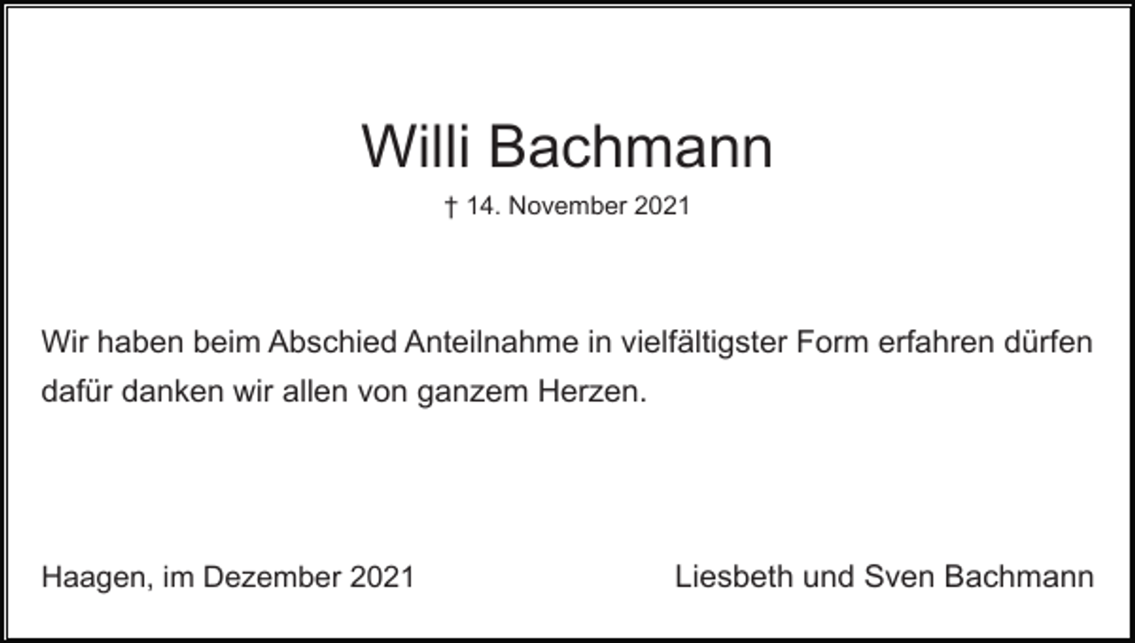 <p>Willi Bachmann<br />† 14. November 2021</p><p>Wir haben beim Abschied Anteilnahme in vielfältigster Form erfahren dürfen<br />dafür danken wir allen von ganzem Herzen.</p><p>Haagen, im Dezember 2021</p><p>Liesbeth und Sven Bachmann</p>