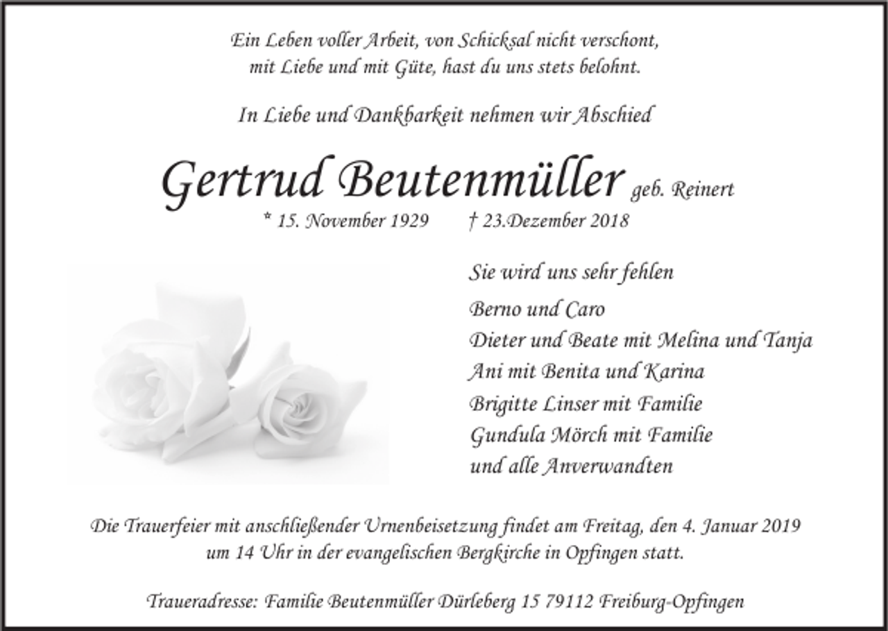 <p>Ein Leben voller Arbeit, von Schicksal nicht verschont,<br />mit Liebe und mit Güte, hast du uns stets belohnt.</p><p>In Liebe und Dankbarkeit nehmen wir Abschied</p><p>Gertrud Beutenmüller geb. Reinert<br />* 15. November 1929</p><p>† 23.Dezember 2018</p><p>Sie wird uns sehr fehlen<br />Berno und Caro<br />Dieter und Beate mit Melina und Tanja<br />Ani mit Benita und Karina<br />Brigitte Linser mit Familie<br />Gundula Mörch mit Familie<br />und alle Anverwandten<br />Die Trauerfeier mit anschließender Urnenbeisetzung findet am Freitag, den 4. Januar 2019<br />um 14 Uhr in der evangelischen Bergkirche in Opfingen statt.<br />Traueradresse: Familie Beutenmüller Dürleberg 15 79112 Freiburg-Opfingen</p>