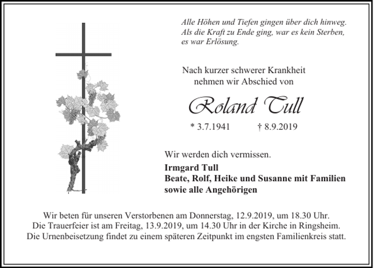 <p>Alle Höhen und Tiefen gingen über dich hinweg.<br />Als die Kraft zu Ende ging, war es kein Sterben,<br />es war Erlösung.</p><p>Nach kurzer schwerer Krankheit<br />nehmen wir Abschied von</p><p>Roland Tull<br />* 3.7.1941</p><p>† 8.9.2019</p><p>Wir werden dich vermissen.<br />Irmgard Tull<br />Beate, Rolf, Heike und Susanne mit Familien<br />sowie alle Angehörigen<br />Wir beten für unseren Verstorbenen am Donnerstag, 12.9.2019, um 18.30 Uhr.<br />Die Trauerfeier ist am Freitag, 13.9.2019, um 14.30 Uhr in der Kirche in Ringsheim.<br />Die Urnenbeisetzung findet zu einem späteren Zeitpunkt im engsten Familienkreis statt.</p>