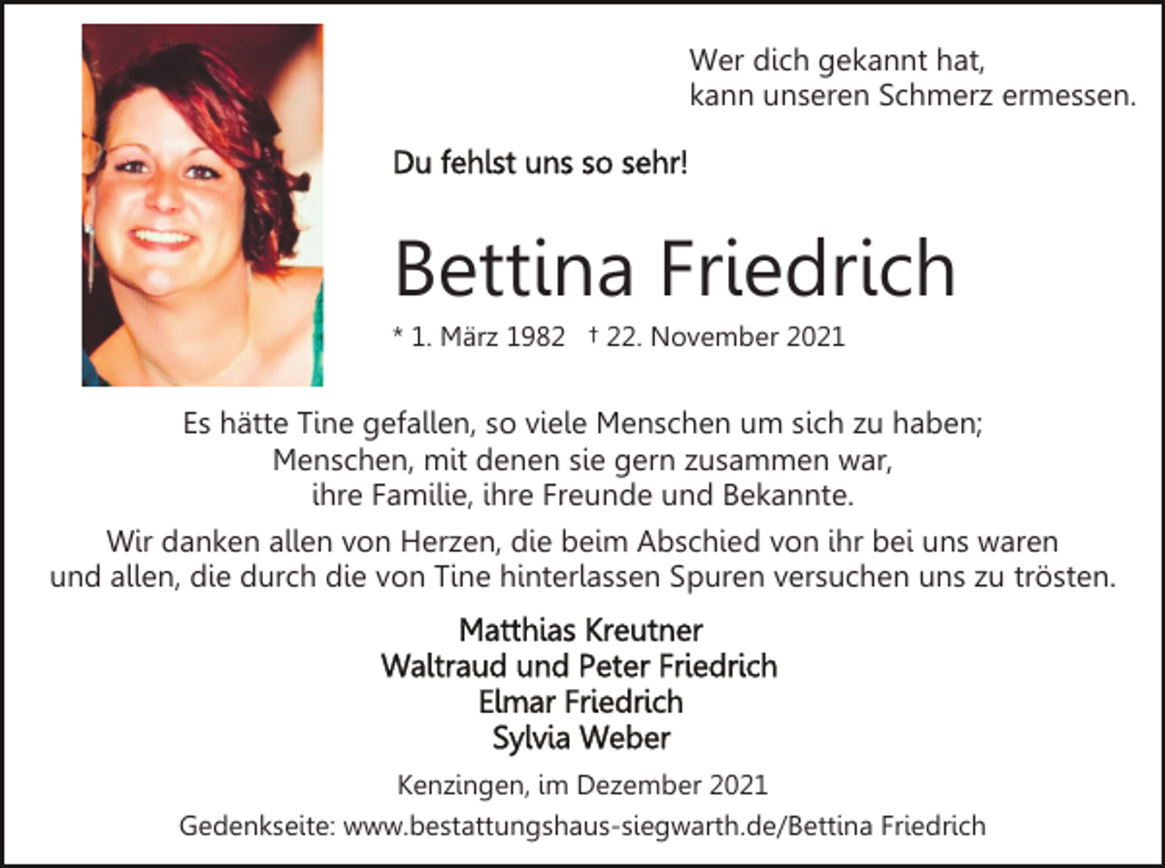 <p>Wer dich gekannt hat,<br />kann unseren Schmerz ermessen.</p><p>Bettina Friedrich<br />* 1. März 1982 † 22. November 2021</p><p>Es hätte Tine gefallen, so viele Menschen um sich zu haben;<br />Menschen, mit denen sie gern zusammen war,<br />ihre Familie, ihre Freunde und Bekannte.<br />Wir danken allen von Herzen, die beim Abschied von ihr bei uns waren<br />und allen, die durch die von Tine hinterlassen Spuren versuchen uns zu trösten.</p><p>Kenzingen, im Dezember 2021<br />Gedenkseite: www.bestattungshaus-siegwarth.de/Bettina Friedrich</p>
