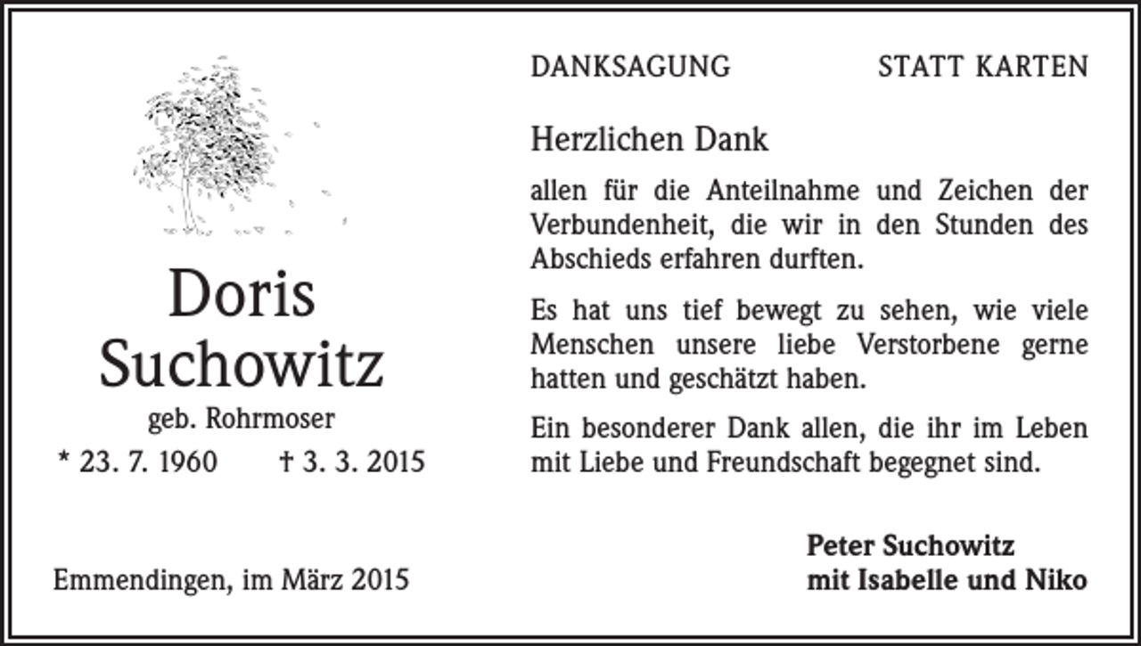 <p>DANKSAGUNG</p><p>STATT KARTEN</p><p>Herzlichen Dank</p><p>Doris<br />Suchowitz</p><p>allen für die Anteilnahme und Zeichen der<br />Verbundenheit, die wir in den Stunden des<br />Abschieds erfahren durften.<br />Es hat uns tief bewegt zu sehen, wie viele<br />­Menschen unsere liebe Verstorbene gerne<br />­hatten und geschätzt haben.</p><p>geb. Rohrmoser<br />* 23. 7. 1960 † 3. 3. 2015</p><p>Ein besonderer Dank allen, die ihr im Leben<br />mit Liebe und Freundschaft begegnet sind.</p><p>Emmendingen, im März 2015</p><p>Peter Suchowitz<br />mit Isabelle und Niko</p>