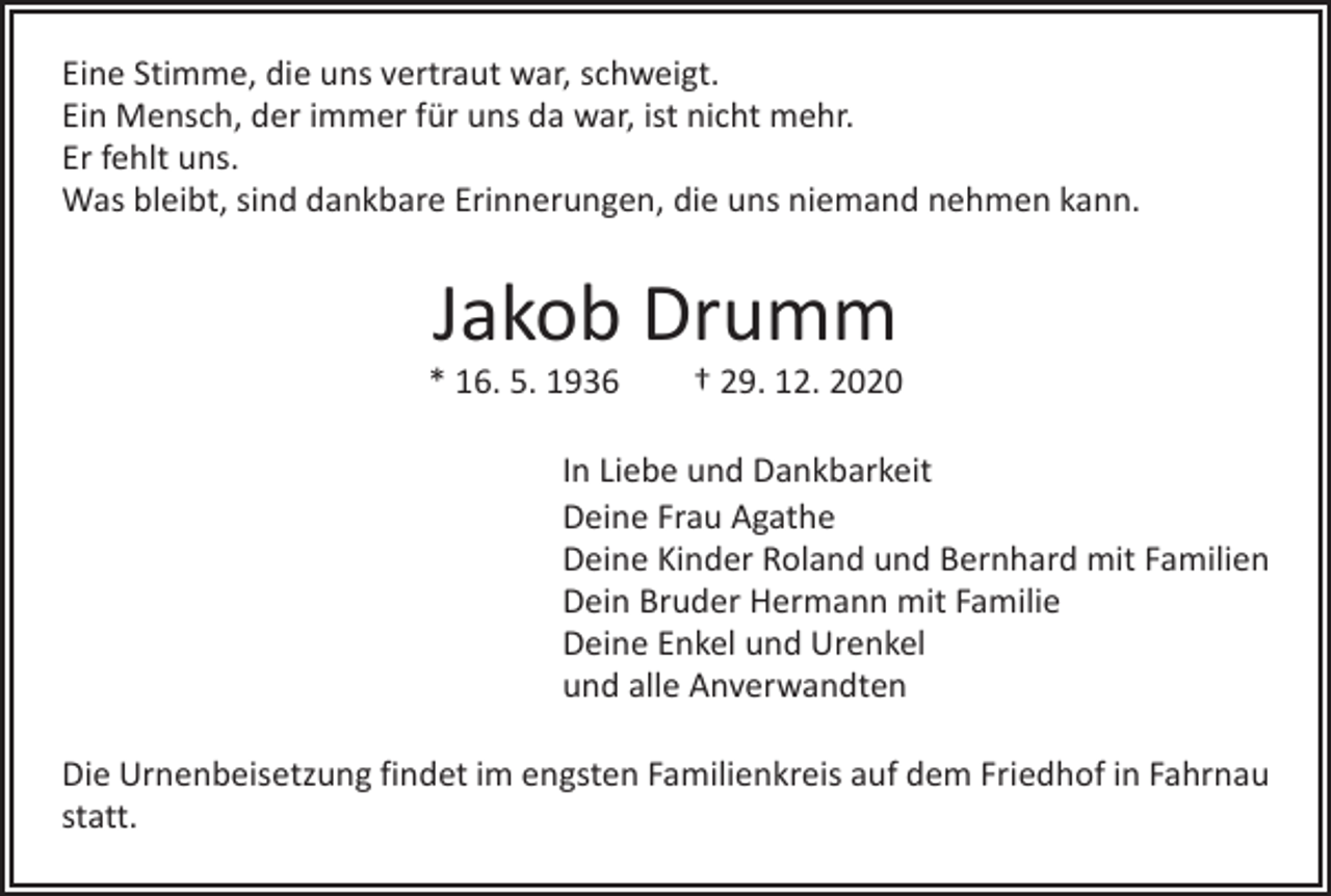 <p>Eine Stimme, die uns vertraut war, schweigt.<br />Ein Mensch, der immer für uns da war, ist nicht mehr.<br />Er fehlt uns.<br />Was bleibt, sind dankbare Erinnerungen, die uns niemand nehmen kann.</p><p>Jakob Drumm</p><p>* 16. 5. 1936 † 29. 12. 2020<br />In Liebe und Dankbarkeit<br />Deine Frau Agathe<br />Deine Kinder Roland und Bernhard mit Familien<br />Dein Bruder Hermann mit Familie<br />Deine Enkel und Urenkel<br />und alle Anverwandten<br />Die Urnenbeisetzung findet im engsten Familienkreis auf dem Friedhof in Fahrnau<br />statt.</p>