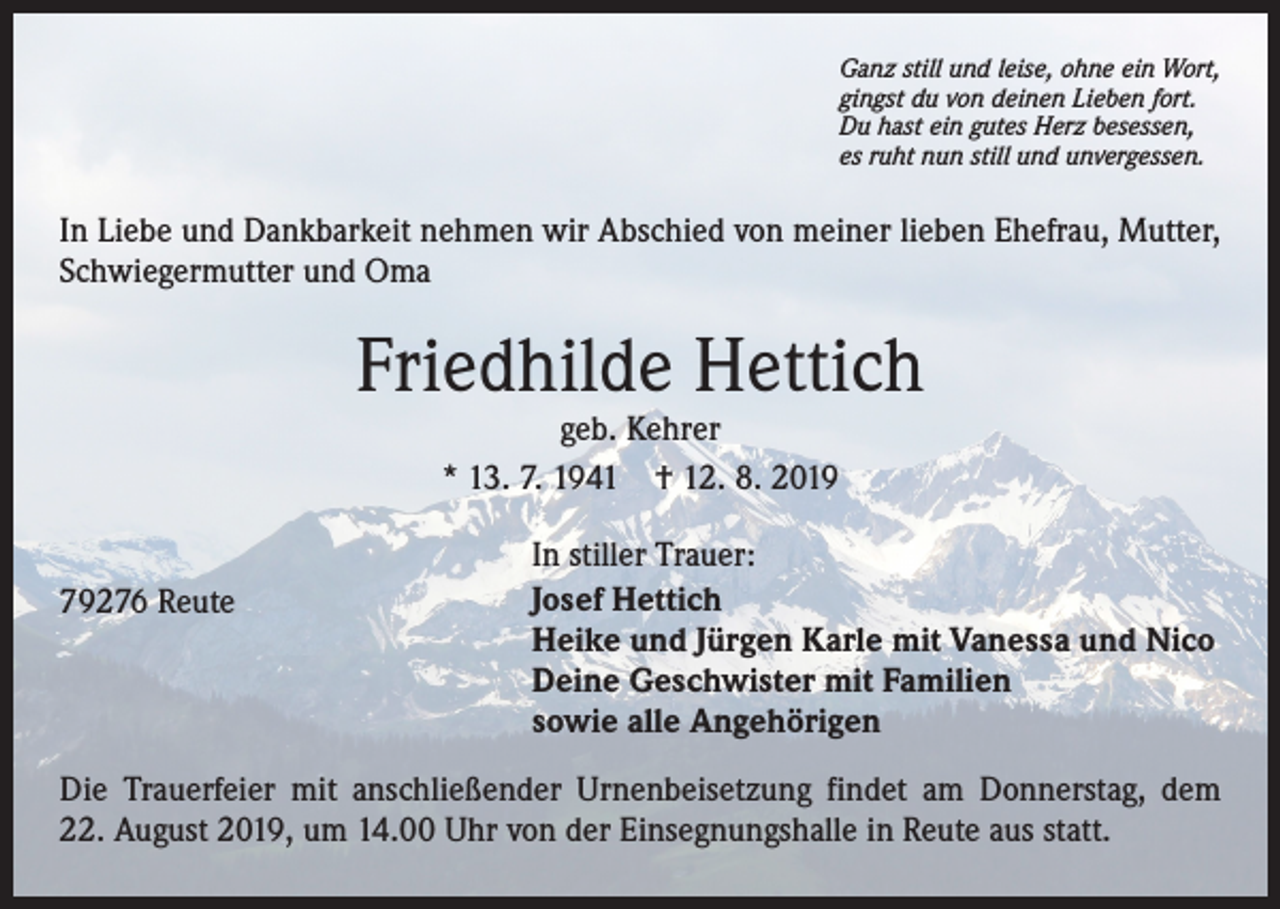 <p>Ganz still und leise, ohne ein Wort,<br />gingst du von deinen Lieben fort.<br />Du hast ein gutes Herz besessen,<br />es ruht nun still und unvergessen.</p><p>In Liebe und Dankbarkeit nehmen wir Abschied von meiner lieben Ehefrau, Mutter,<br />Schwiegermutter und Oma</p><p>Friedhilde Hettich<br />geb. Kehrer<br />* 13. 7. 1941 † 12. 8. 2019</p><p>79276 Reute</p><p>In stiller Trauer:<br />Josef Hettich<br />Heike und Jürgen Karle mit Vanessa und Nico<br />Deine Geschwister mit Familien<br />sowie alle Angehörigen</p><p>Die Trauerfeier mit anschließender Urnenbeisetzung findet am Donnerstag, dem<br />22. August 2019, um 14.00 Uhr von der Einsegnungshalle in Reute aus statt.</p>