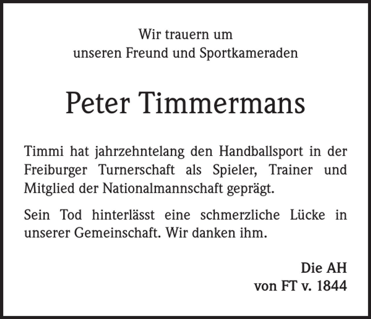 <p>Wir trauern um<br />unseren Freund und Sportkameraden</p><p>Peter Timmermans<br />Timmi hat jahrzehntelang den Handballsport in der<br />Freiburger Turnerschaft als Spieler, Trainer und<br />Mitglied der Nationalmannschaft geprägt.<br />Sein Tod hinterlässt eine schmerzliche Lücke in<br />unserer Gemeinschaft. Wir danken ihm.<br />Die AH<br />von FT v. 1844</p>