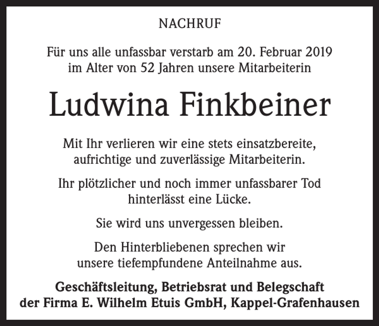 <p>NACHRUF<br />Für uns alle unfassbar verstarb am 20. Februar 2019<br />im Alter von 52 Jahren unsere Mitarbeiterin</p><p>Ludwina Finkbeiner<br />Mit Ihr verlieren wir eine stets einsatzbereite,<br />aufrichtige und zuverlässige Mitarbeiterin.<br />Ihr plötzlicher und noch immer unfassbarer Tod<br />hinterlässt eine Lücke.<br />Sie wird uns unvergessen bleiben.<br />Den Hinterbliebenen sprechen wir<br />unsere tiefempfundene Anteilnahme aus.<br />Geschäftsleitung, Betriebsrat und Belegschaft<br />der Firma E. Wilhelm Etuis GmbH, Kappel-Grafenhausen</p>