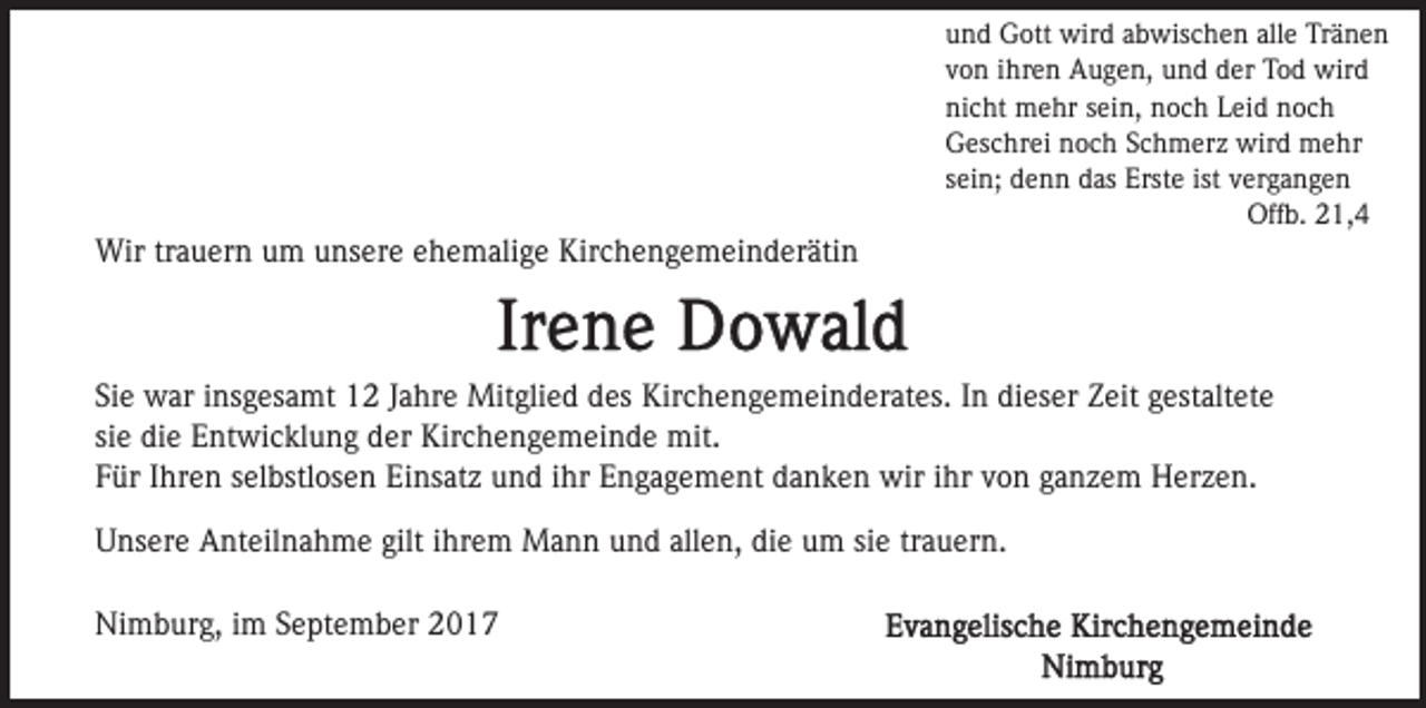 <p>Wir trauern um unsere ehemalige Kirchengemeinderätin</p><p>und Gott wird abwischen alle Tränen<br />von ihren Augen, und der Tod wird<br />nicht mehr sein, noch Leid noch<br />Geschrei noch Schmerz wird mehr<br />sein; denn das Erste ist vergangen<br />Offb. 21,4</p><p>Sie war insgesamt 12 Jahre Mitglied des Kirchengemeinderates. In dieser Zeit gestaltete<br />sie die Entwicklung der Kirchengemeinde mit.<br />Für Ihren selbstlosen Einsatz und ihr Engagement danken wir ihr von ganzem Herzen.<br />Unsere Anteilnahme gilt ihrem Mann und allen, die um sie trauern.<br />Nimburg, im September 2017</p>