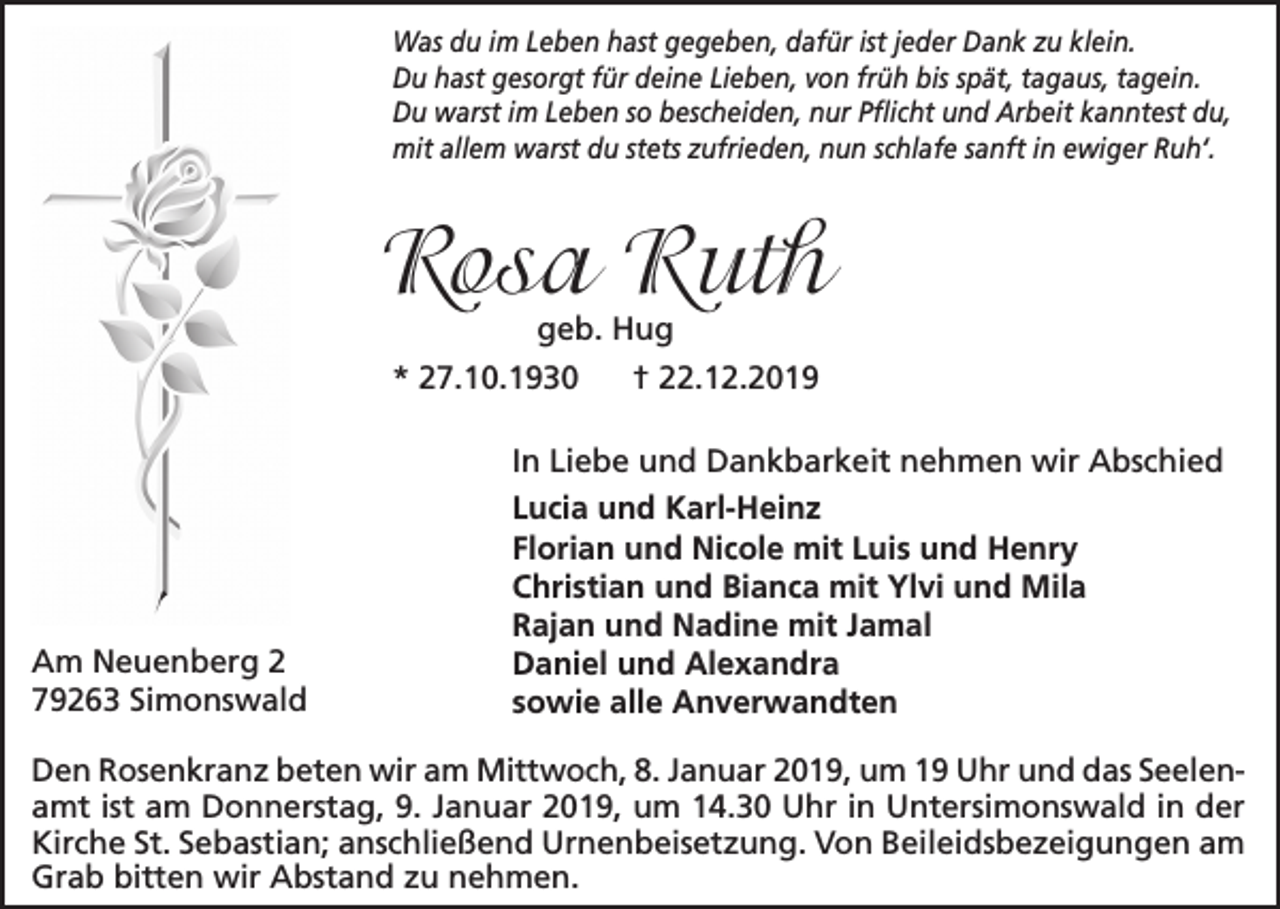<p>Was du im Leben hast gegeben, dafür ist jeder Dank zu klein.<br />Du hast gesorgt für deine Lieben, von früh bis spät, tagaus, tagein.<br />Du warst im Leben so bescheiden, nur Pflicht und Arbeit kanntest du,<br />mit allem warst du stets zufrieden, nun schlafe sanft in ewiger Ruh‘.</p><p>Rosa Ruth<br />geb. Hug<br />* 27.10.1930<br />† 22.12.2019</p><p>Am Neuenberg 2<br />79263 Simonswald</p><p>In Liebe und Dankbarkeit nehmen wir Abschied<br />Lucia und Karl-Heinz<br />Florian und Nicole mit Luis und Henry<br />Christian und Bianca mit Ylvi und Mila<br />Rajan und Nadine mit Jamal<br />Daniel und Alexandra<br />sowie alle Anverwandten</p><p>Den Rosenkranz beten wir am Mittwoch, 8. Januar 2019, um 19 Uhr und das Seelenamt ist am Donnerstag, 9. Januar 2019, um 14.30 Uhr in Untersimonswald in der<br />Kirche St. Sebastian; anschließend Urnenbeisetzung. Von Beileidsbezeigungen am<br />Grab bitten wir Abstand zu nehmen.</p>