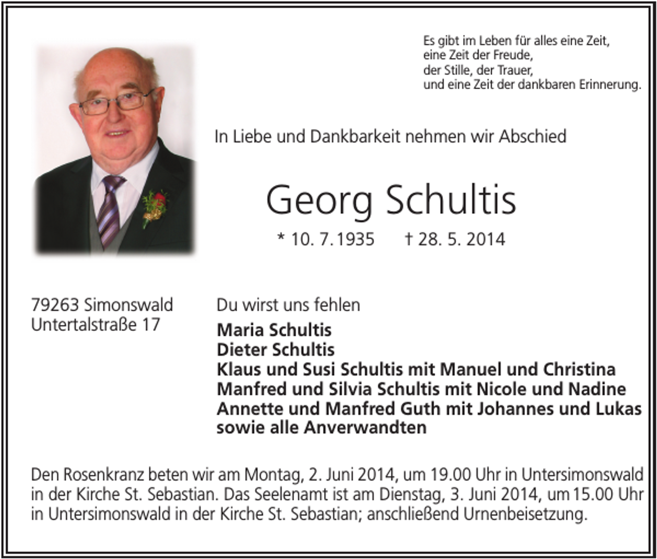 <p>Es gibt im Leben für alles eine Zeit,<br />eine Zeit der Freude,<br />der Stille, der Trauer,<br />und eine Zeit der dankbaren Erinnerung.</p><p>In Liebe und Dankbarkeit nehmen wir Abschied</p><p>Georg Schultis<br />* 10. 7. 1935</p><p>79263 Simonswald<br />Untertalstraße 17</p><p>† 28. 5. 2014</p><p>Du wirst uns fehlen<br />Maria Schultis<br />Dieter Schultis<br />Klaus und Susi Schultis mit Manuel und Christina<br />Manfred und Silvia Schultis mit Nicole und Nadine<br />Annette und Manfred Guth mit Johannes und Lukas<br />sowie alle Anverwandten</p><p>Den Rosenkranz beten wir am Montag, 2. Juni 2014, um 19.00 Uhr in Untersimonswald<br />in der Kirche St. Sebastian. Das Seelenamt ist am Dienstag, 3. Juni 2014, um 15.00 Uhr<br />in Untersimonswald in der Kirche St. Sebastian; anschließend Urnenbeisetzung.</p>