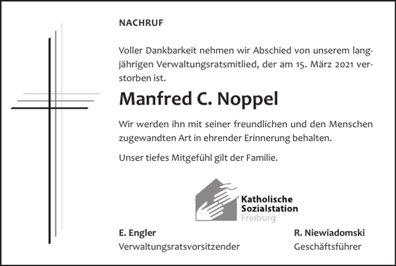 <p>NACHRUF</p><p>Auferstehen ist unser Glaube,<br />Wiedersehen unsere Hoffnung,<br />Gedenken unsere Liebe.</p><p>Voller Dankbarkeit nehmen wir Abschied Augustinus<br />von unserem langjährigen Verwaltungsratsmitlied, der am 15. März 2021 verDiestorben<br />Freiburger<br />ist.Münsterstiftung trauert um ihre Treuhandstifterin und ehrenamtliche Stiftungssekretärin</p><p>Manfred<br />Rita<br />Dreher C. Noppel<br />werden<br />ihnStiftung<br />mit seiner<br />freundlichen<br />und und<br />den Menschen<br />IhrWir<br />Dienst<br />an unserer<br />ist unermesslich.<br />Ihre Treue<br />Verlässlichkeit<br />bleiben<br />Freundlichkeit<br />hat<br />zugewandten<br />Artunvergessen.<br />in ehrenderIhre<br />Erinnerung<br />behalten.<br />die Stiftung in besonderer Weise geprägt.<br />Unser<br />tiefes Mitgefühl gilt der Familie.<br />In tiefer<br />Dankbarkeit</p><p>Dompfarrer a. D. Dr. Rainer Gantert Peter Kalchthaler<br />Erich Wittner<br />Stellvertretender<br />Mitglied des<br />E. Engler des Vorsitzender des<br />Vorsitzender<br />Vorstandes R. Niewiadomski<br />Vorstandes<br />Vorstandes<br />Verwaltungsratsvorsitzender Geschäftsführer</p>