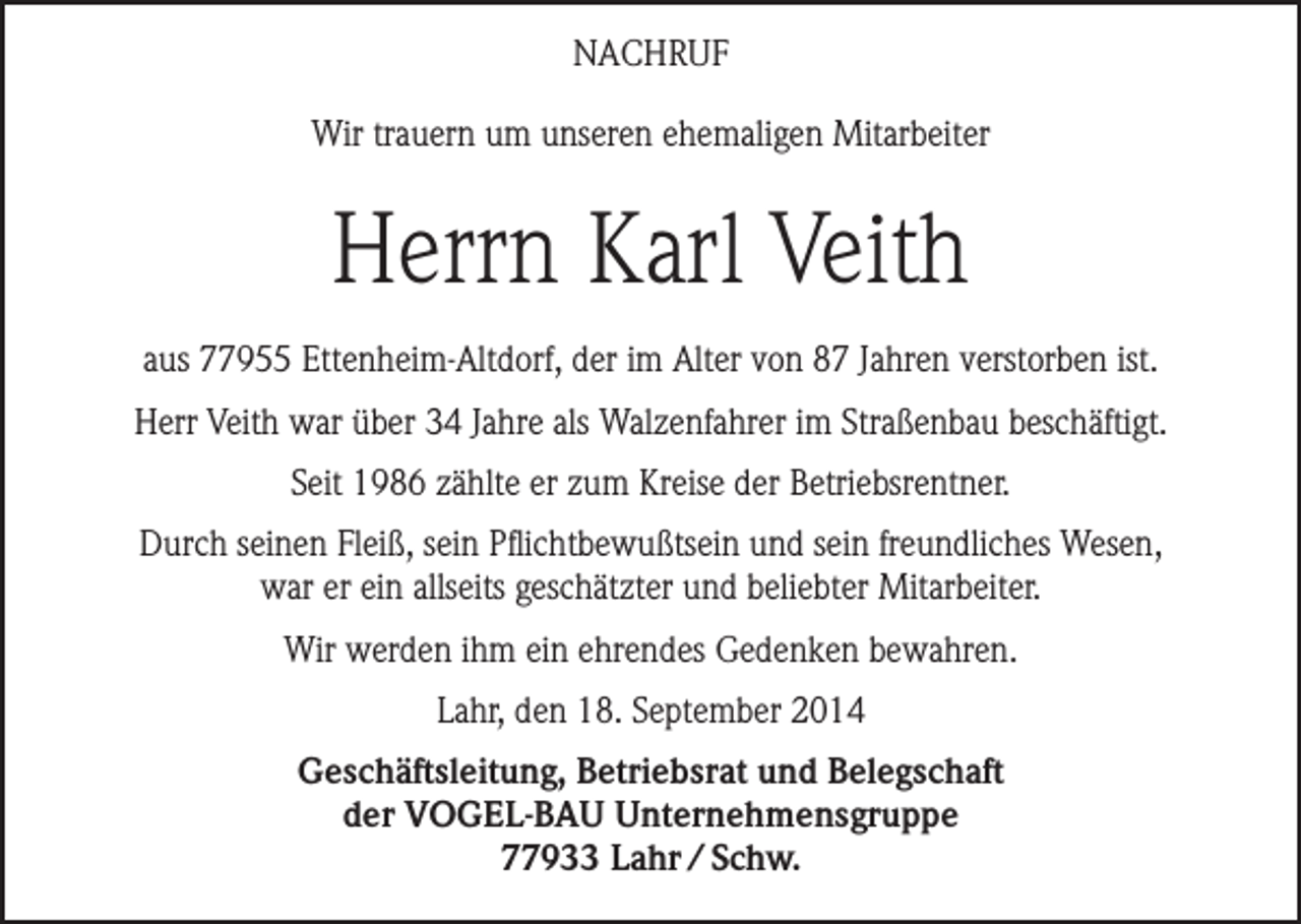 <p>NACHRUF<br />Wir trauern um unseren ehemaligen Mitarbeiter</p><p>Herrn Karl Veith<br />aus 77955 Ettenheim-Altdorf, der im Alter von 87 Jahren verstorben ist.<br />Herr Veith war über 34 Jahre als Walzenfahrer im Straßenbau beschäftigt.<br />Seit 1986 zählte er zum Kreise der Betriebsrentner.<br />Durch seinen Fleiß, sein Pflichtbewußtsein und sein freundliches Wesen,<br />war er ein allseits geschätzter und beliebter Mitarbeiter.<br />Wir werden ihm ein ehrendes Gedenken bewahren.<br />Lahr, den 18. September 2014<br />Geschäftsleitung, Betriebsrat und Belegschaft<br />der VOGEL-BAU Unternehmensgruppe<br />77933 Lahr / Schw.</p>