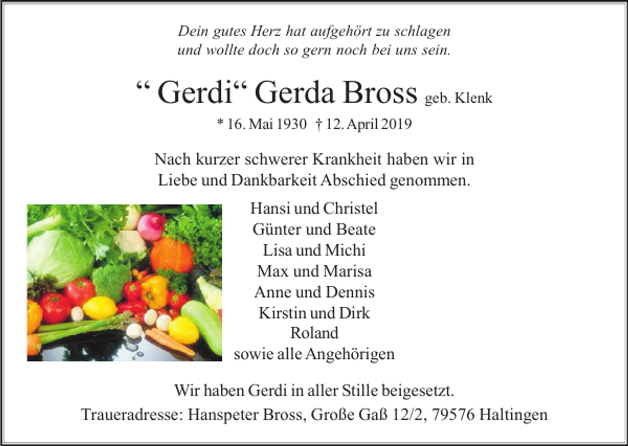 <p>Dein gutes Herz hat aufgehört zu schlagen<br />und wollte doch so gern noch bei uns sein.</p><p>“ Gerdi“ Gerda Bross geb. Klenk<br />* 16. Mai 1930 † 12. April 2019</p><p>Nach kurzer schwerer Krankheit haben wir in<br />Liebe und Dankbarkeit Abschied genommen.<br />Hansi und Christel<br />Günter und Beate<br />Lisa und Michi<br />Max und Marisa<br />Anne und Dennis<br />Kirstin und Dirk<br />Roland<br />sowie alle Angehörigen<br />Wir haben Gerdi in aller Stille beigesetzt.<br />Traueradresse: Hanspeter Bross, Große Gaß 12/2, 79576 Haltingen</p>