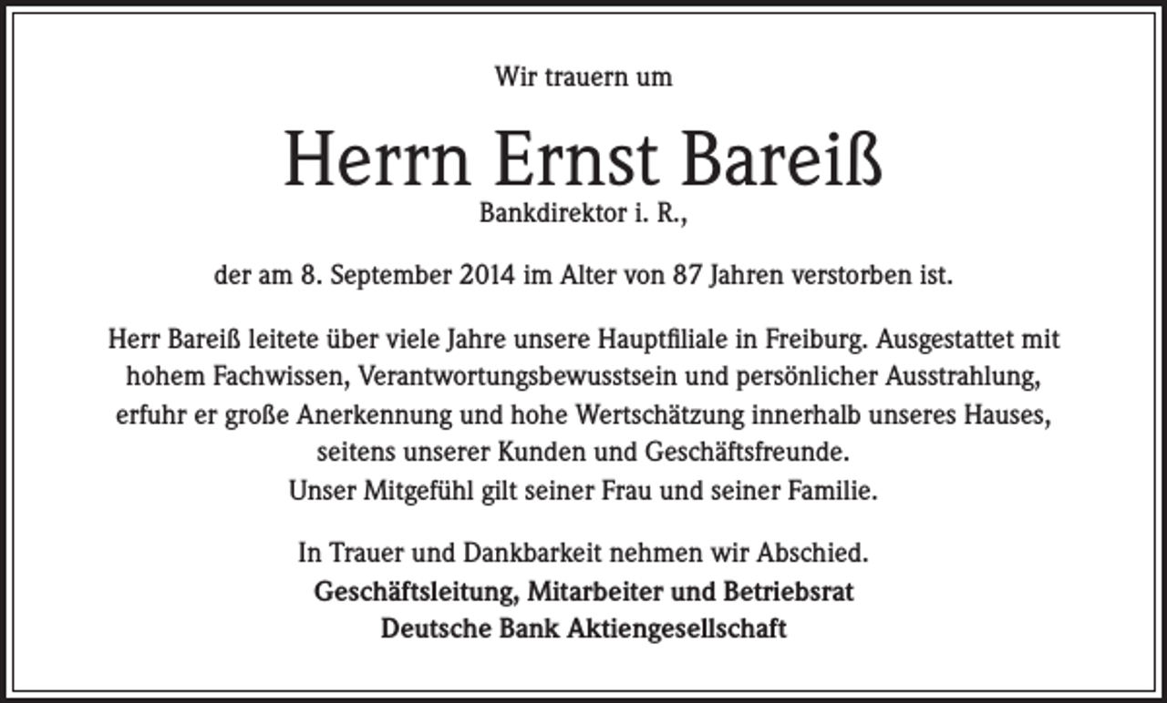 <p>Wir trauern um</p><p>Herrn Ernst Bareiß<br />Bankdirektor i. R.,</p><p>der am 8. September 2014 im Alter von 87 Jahren verstorben ist.<br />Herr Bareiß leitete über viele Jahre unsere Hauptfiliale in Freiburg. Ausgestattet mit<br />hohem Fachwissen, Verantwortungsbewusstsein und persönlicher Ausstrahlung,<br />erfuhr er große Anerkennung und hohe Wertschätzung innerhalb unseres Hauses,<br />seitens unserer Kunden und Geschäftsfreunde.<br />Unser Mitgefühl gilt seiner Frau und seiner Familie.<br />In Trauer und Dankbarkeit nehmen wir Abschied.<br />Geschäftsleitung, Mitarbeiter und Betriebsrat<br />Deutsche Bank Aktiengesellschaft</p>