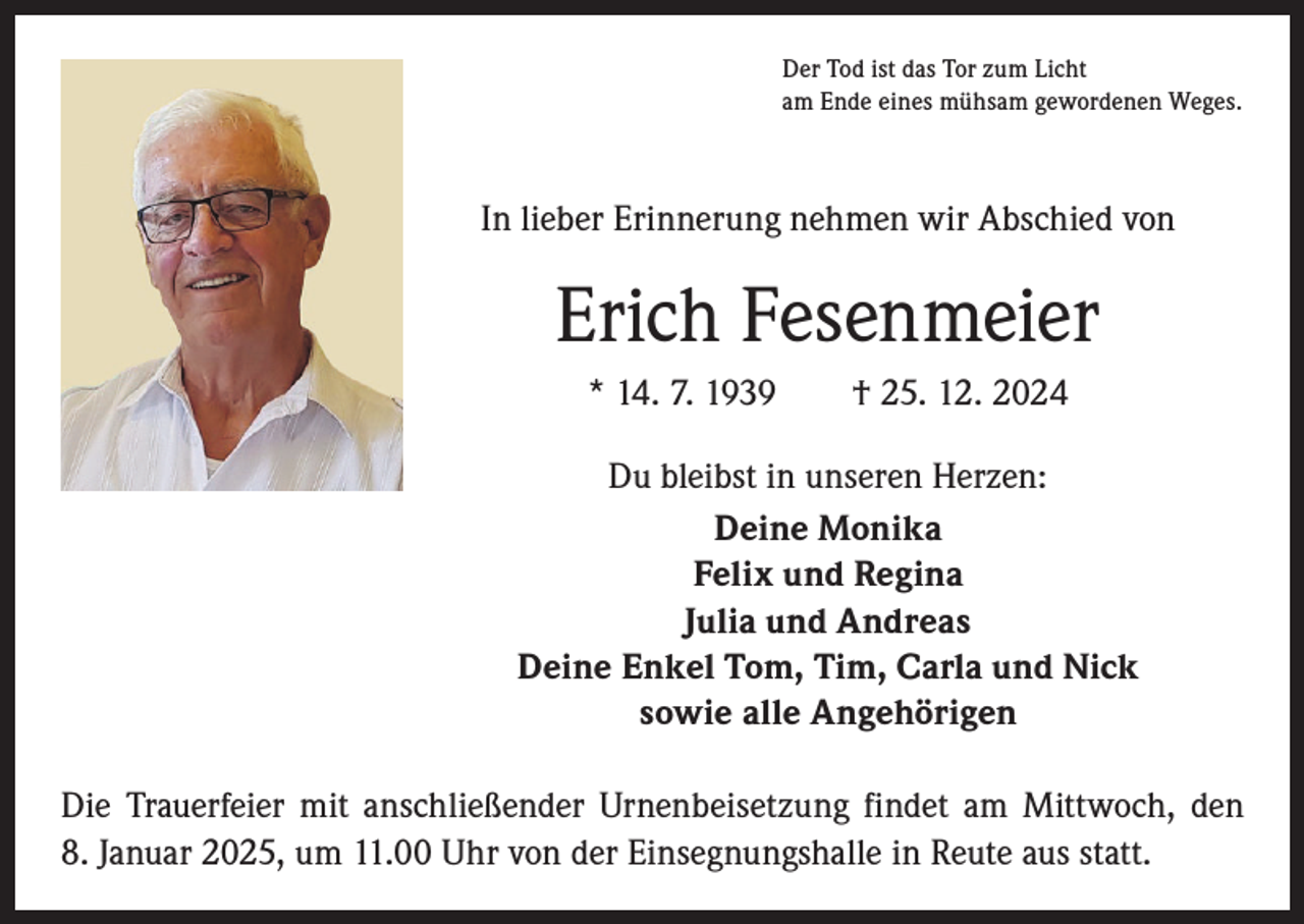 <p>Der Tod ist das Tor zum Licht<br />am Ende eines mühsam gewordenen Weges.</p><p>In lieber Erinnerung nehmen wir Abschied von</p><p>Erich Fesenmeier<br />* 14. 7. 1939 † 25. 12. 2024<br />Du bleibst in unseren Herzen:<br />Deine Monika<br />Felix und Regina<br />Julia und Andreas<br />Deine Enkel Tom, Tim, Carla und Nick<br />sowie alle Angehörigen<br />Die Trauerfeier mit anschließender Urnenbeisetzung findet am Mittwoch, den<br />8. Januar 2025, um 11.00 Uhr von der Einsegnungshalle in Reute aus statt.</p>