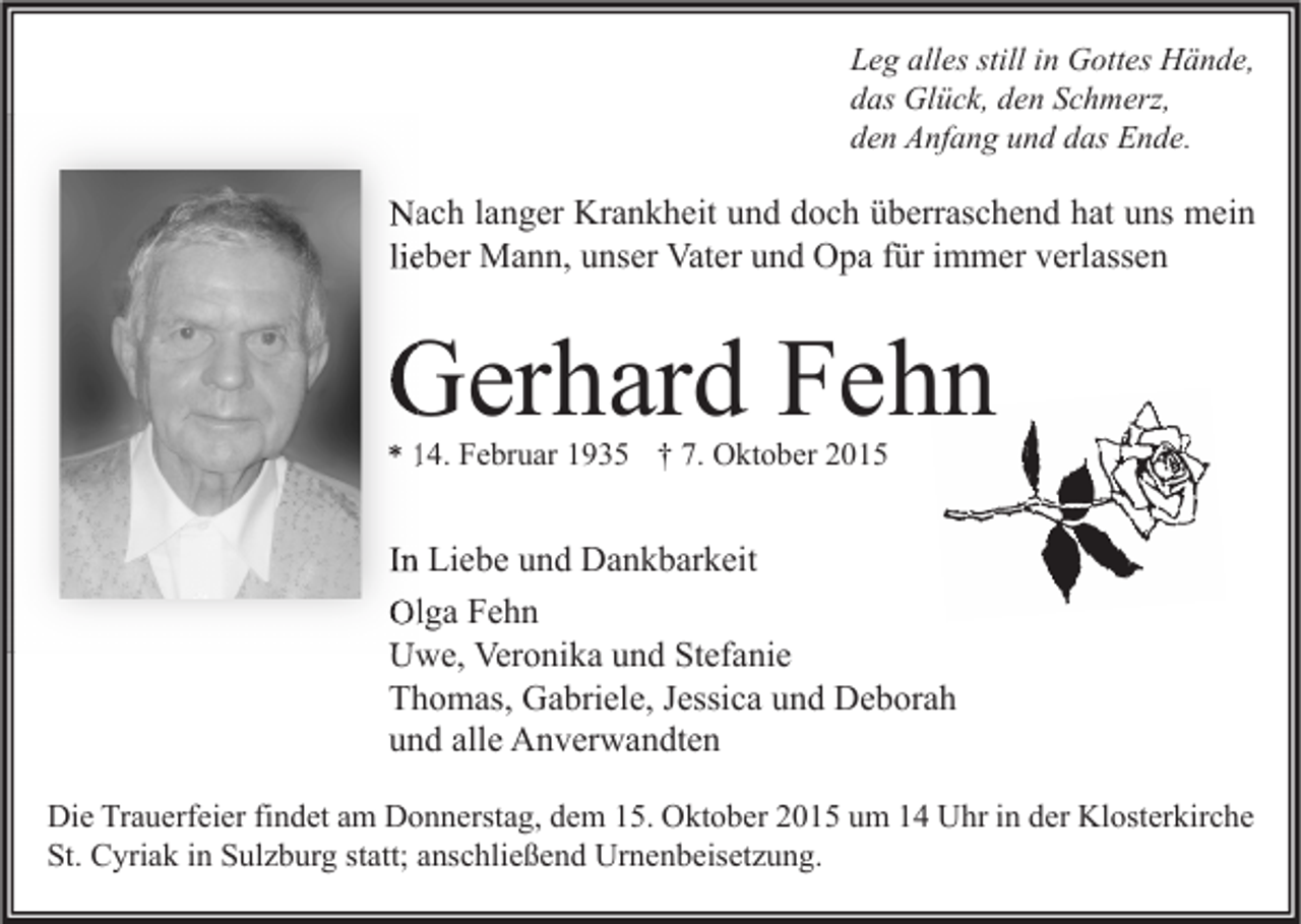 <p>Leg alles still in Gottes Hände,<br />das Glück, den Schmerz,<br />den Anfang und das Ende.</p><p>Nach langer Krankheit und doch überraschend hat uns mein<br />lieber Mann, unser Vater und Opa für immer verlassen</p><p>Gerhard Fehn<br />* 14. Februar 1935 † 7. Oktober 2015</p><p>In Liebe und Dankbarkeit<br />Olga Fehn<br />Uwe, Veronika und Stefanie<br />Thomas, Gabriele, Jessica und Deborah<br />und alle Anverwandten<br />Die Trauerfeier findet am Donnerstag, dem 15. Oktober 2015 um 14 Uhr in der Klosterkirche<br />St. Cyriak in Sulzburg statt; anschließend Urnenbeisetzung.</p>
