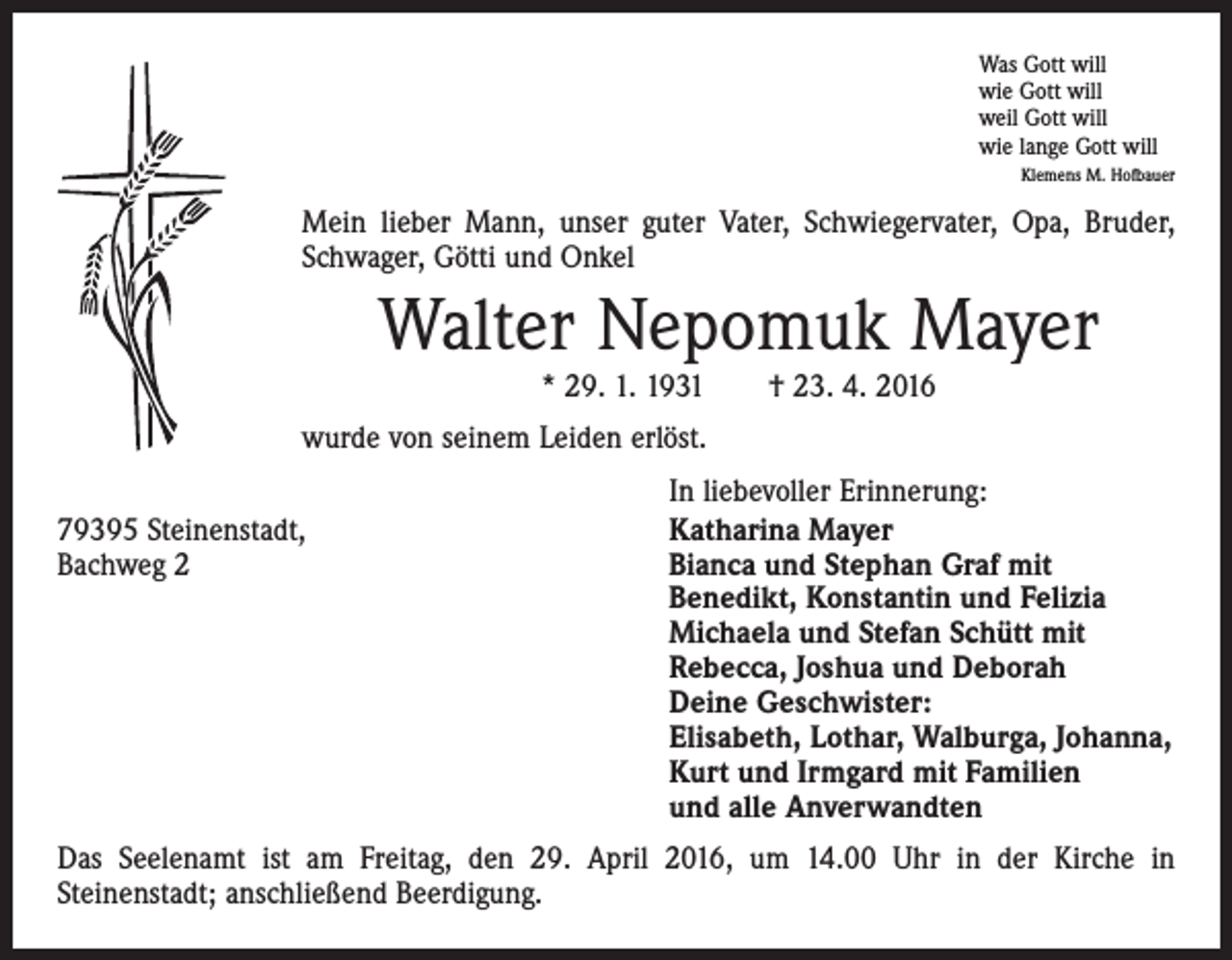 <p>Was Gott will<br />wie Gott will<br />weil Gott will<br />wie lange Gott will<br />Klemens M. Hofbauer</p><p>Mein lieber Mann, unser guter Vater, Schwiegervater, Opa, Bruder,<br />Schwager, Götti und Onkel</p><p>Walter Nepomuk Mayer<br />* 29. 1. 1931 † 23. 4. 2016</p><p>wurde von seinem Leiden erlöst.</p><p>79395 Steinenstadt,<br />Bachweg 2</p><p>In liebevoller Erinnerung:<br />Katharina Mayer<br />Bianca und Stephan Graf mit<br />Benedikt, Konstantin und Felizia<br />Michaela und Stefan Schütt mit<br />Rebecca, Joshua und Deborah<br />Deine Geschwister:<br />Elisabeth, Lothar, Walburga, Johanna,<br />Kurt und Irmgard mit Familien<br />und alle Anverwandten</p><p>Das Seelenamt ist am Freitag, den 29. April 2016, um 14.00 Uhr in der Kirche in<br />­Steinenstadt; anschließend Beerdigung.</p>