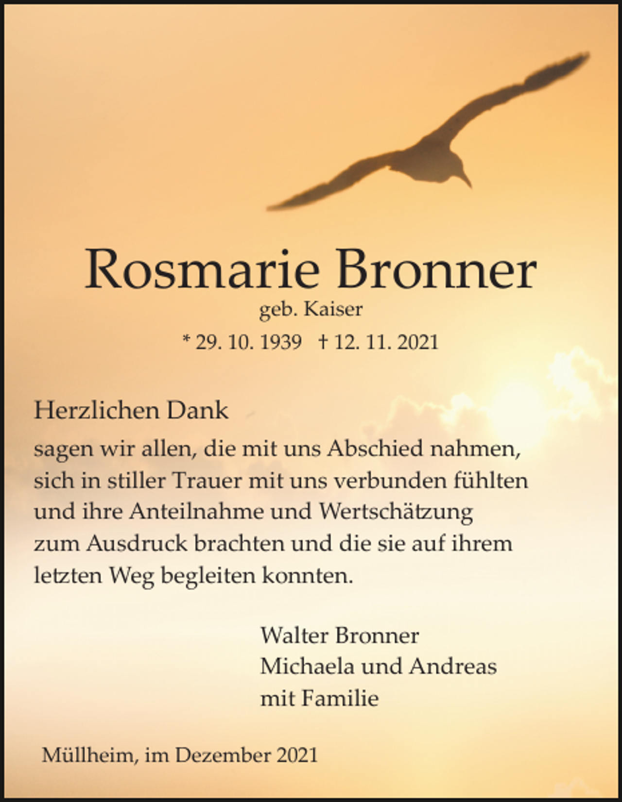 <p>Rosmarie Bronner<br />geb. Kaiser</p><p>* 29. 10. 1939 † 12. 11. 2021</p><p>Herzlichen Dank<br />sagen wir allen, die mit uns Abschied nahmen,<br />sich in stiller Trauer mit uns verbunden fühlten<br />und ihre Anteilnahme und Wertschätzung<br />zum Ausdruck brachten und die sie auf ihrem<br />letzten Weg begleiten konnten.<br />Walter Bronner<br />Michaela und Andreas<br />mit Familie<br />Müllheim, im Dezember 2021</p>