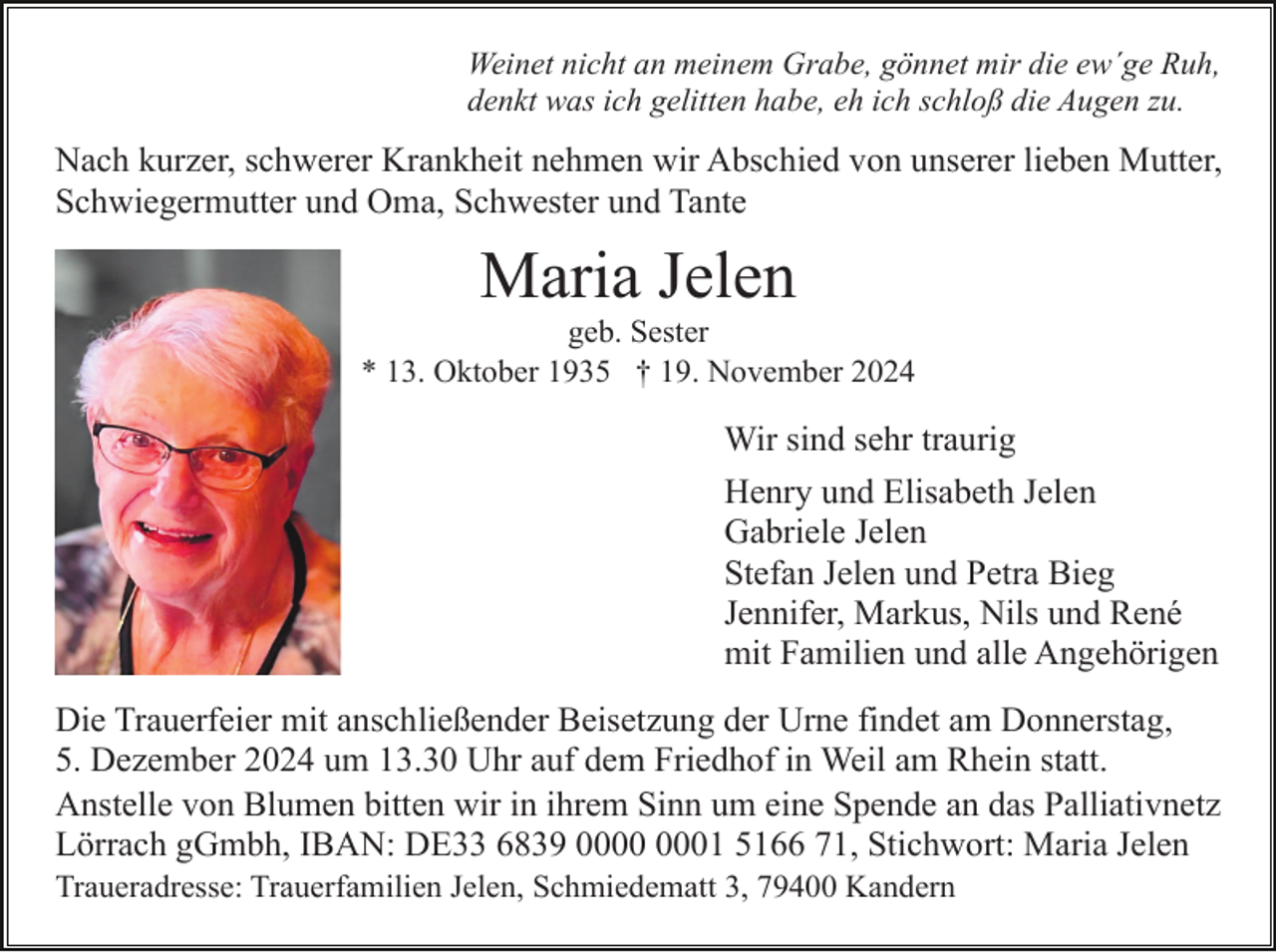 <p>Weinet nicht an meinem Grabe, gönnet mir die ew´ge Ruh,<br />denkt was ich gelitten habe, eh ich schloß die Augen zu.</p><p>Nach kurzer, schwerer Krankheit nehmen wir Abschied von unserer lieben Mutter,<br />Schwiegermutter und Oma, Schwester und Tante</p><p>Maria Jelen<br />geb. Sester<br />* 13. Oktober 1935 † 19. November 2024</p><p>Wir sind sehr traurig<br />Henry und Elisabeth Jelen<br />Gabriele Jelen<br />Stefan Jelen und Petra Bieg<br />Jennifer, Markus, Nils und René<br />mit Familien und alle Angehörigen<br />Die Trauerfeier mit anschließender Beisetzung der Urne findet am Donnerstag,<br />5. Dezember 2024 um 13.30 Uhr auf dem Friedhof in Weil am Rhein statt.<br />Anstelle von Blumen bitten wir in ihrem Sinn um eine Spende an das Palliativnetz<br />Lörrach gGmbh, IBAN: DE33 6839 01 5166 71, Stichwort: Maria Jelen<br />Traueradresse: Trauerfamilien Jelen, Schmiedematt 3, 79400 Kandern</p>