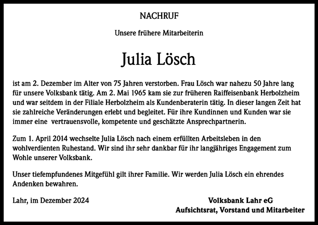 <p>NACHRUF<br />Unsere frühere Mitarbeiterin</p><p>Julia Lösch<br />ist am 2. Dezember im Alter von 75 Jahren verstorben. Frau Lösch war nahezu 50 Jahre lang<br />für unsere Volksbank tätig. Am 2. Mai 1965 kam sie zur früheren Raiffeisenbank Herbolzheim<br />und war seitdem in der Filiale Herbolzheim als Kundenberaterin tätig. In dieser langen Zeit hat<br />sie zahlreiche Veränderungen erlebt und begleitet. Für ihre Kundinnen und Kunden war sie<br />immer eine vertrauensvolle, kompetente und geschätzte Ansprechpartnerin.<br />Zum 1. April 2014 wechselte Julia Lösch nach einem erfüllten Arbeitsleben in den<br />wohlverdienten Ruhestand. Wir sind ihr sehr dankbar für ihr langjähriges Engagement zum<br />Wohle unserer Volksbank.<br />Unser tiefempfundenes Mitgefühl gilt ihrer Familie. Wir werden Julia Lösch ein ehrendes<br />Andenken bewahren.<br />Lahr, im Dezember 2024</p><p>Volksbank Lahr eG<br />Aufsichtsrat, Vorstand und Mitarbeiter</p>