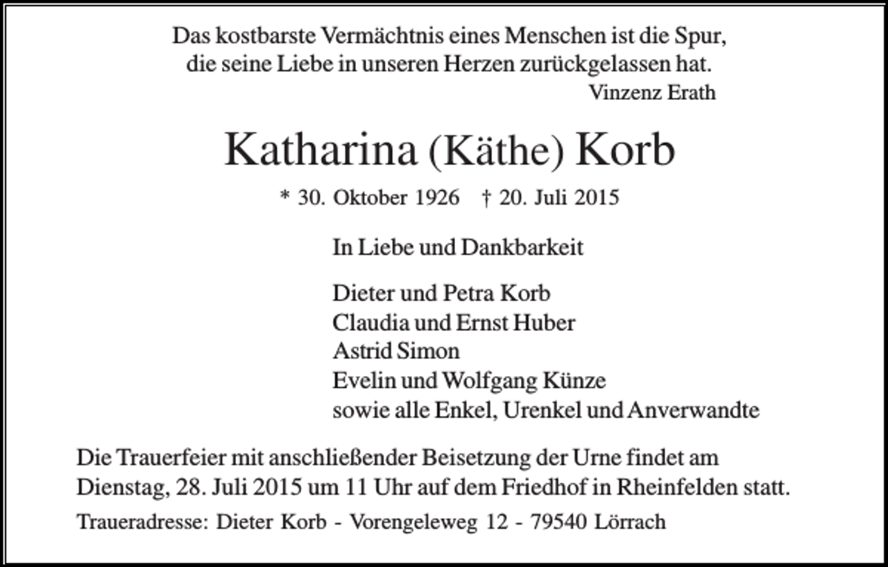 <p>Das kostbarste Vermächtnis eines Menschen ist die Spur,<br />die seine Liebe in unseren Herzen zurückgelassen hat.<br />Vinzenz Erath</p><p>Katharina (Käthe) Korb<br />* 30. Oktober 1926 † 20. Juli 2015</p><p>In Liebe und Dankbarkeit<br />Dieter und Petra Korb<br />Claudia und Ernst Huber<br />Astrid Simon<br />Evelin und Wolfgang Künze<br />sowie alle Enkel, Urenkel und Anverwandte<br />Die Trauerfeier mit anschließender Beisetzung der Urne findet am<br />Dienstag, 28. Juli 2015 um 11 Uhr auf dem Friedhof in Rheinfelden statt.<br />Traueradresse: Dieter Korb - Vorengeleweg 12 - 79540 Lörrach</p><p>.</p>