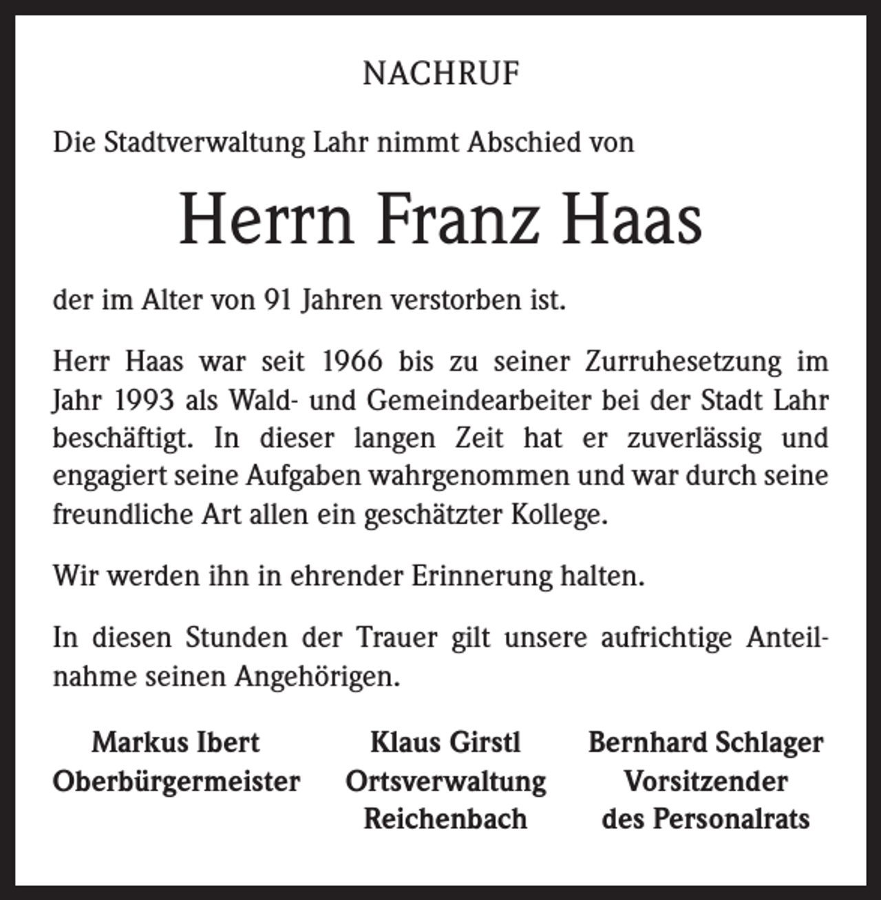 <p>NACHRUF<br />Die Stadtverwaltung Lahr nimmt Abschied von</p><p>Herrn Franz Haas<br />der im Alter von 91 Jahren verstorben ist.<br />Herr Haas war seit 1966 bis zu seiner Zurruhesetzung im<br />Jahr 1993 als Wald- und Gemeindearbeiter bei der Stadt Lahr<br />beschäftigt. In dieser langen Zeit hat er zuverlässig und<br />engagiert seine Aufgaben wahrgenommen und war durch seine<br />freundliche Art allen ein geschätzter Kollege.<br />Wir werden ihn in ehrender Erinnerung halten.<br />In diesen Stunden der Trauer gilt unsere aufrichtige Anteil­<br />nahme seinen Angehörigen.<br />Markus Ibert<br />Oberbürgermeister</p><p>Klaus Girstl<br />Ortsverwaltung<br />Reichenbach</p><p>Bernhard Schlager<br />Vorsitzender<br />des Personalrats</p>