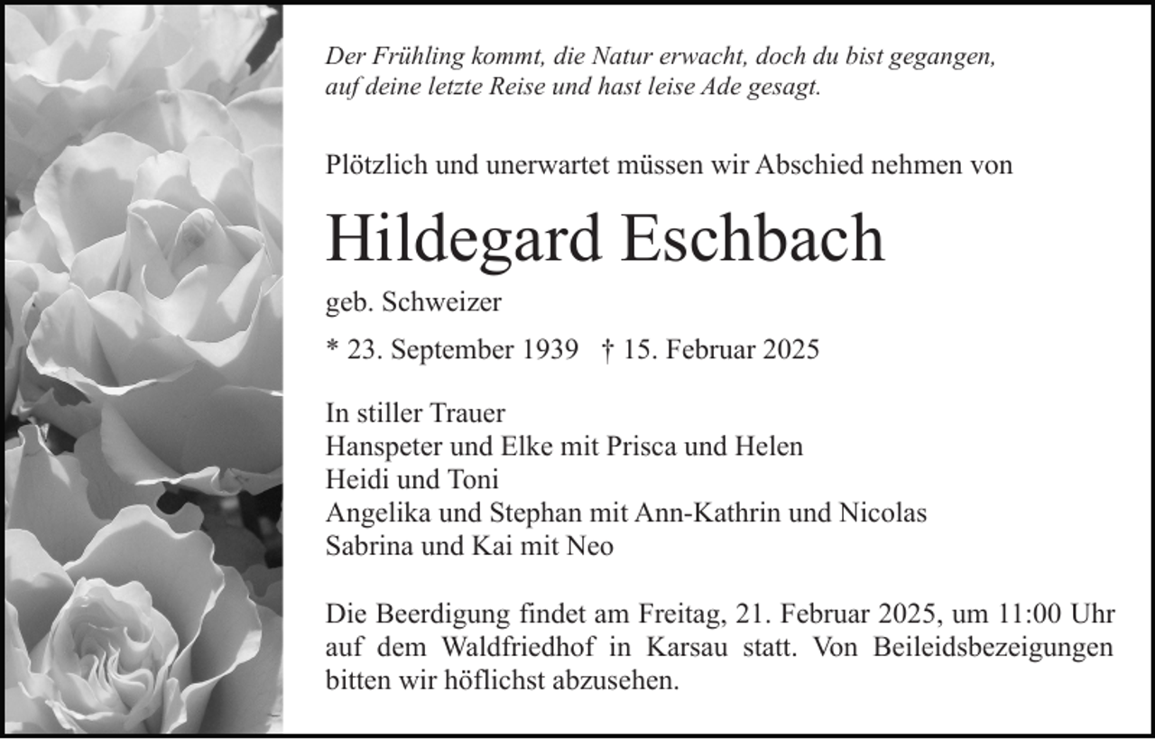 <p>Der Frühling kommt, die Natur erwacht, doch du bist gegangen,<br />auf deine letzte Reise und hast leise Ade gesagt.</p><p>Plötzlich und unerwartet müssen wir Abschied nehmen von</p><p>Hildegard Eschbach<br />geb. Schweizer<br />* 23. September 1939 † 15. Februar 2025<br />In stiller Trauer<br />Hanspeter und Elke mit Prisca und Helen<br />Heidi und Toni<br />Angelika und Stephan mit Ann-Kathrin und Nicolas<br />Sabrina und Kai mit Neo<br />Die Beerdigung findet am Freitag, 21. Februar 2025, um 11:00 Uhr<br />auf dem Waldfriedhof in Karsau statt. Von Beileidsbezeigungen<br />bitten wir höflichst abzusehen.</p>