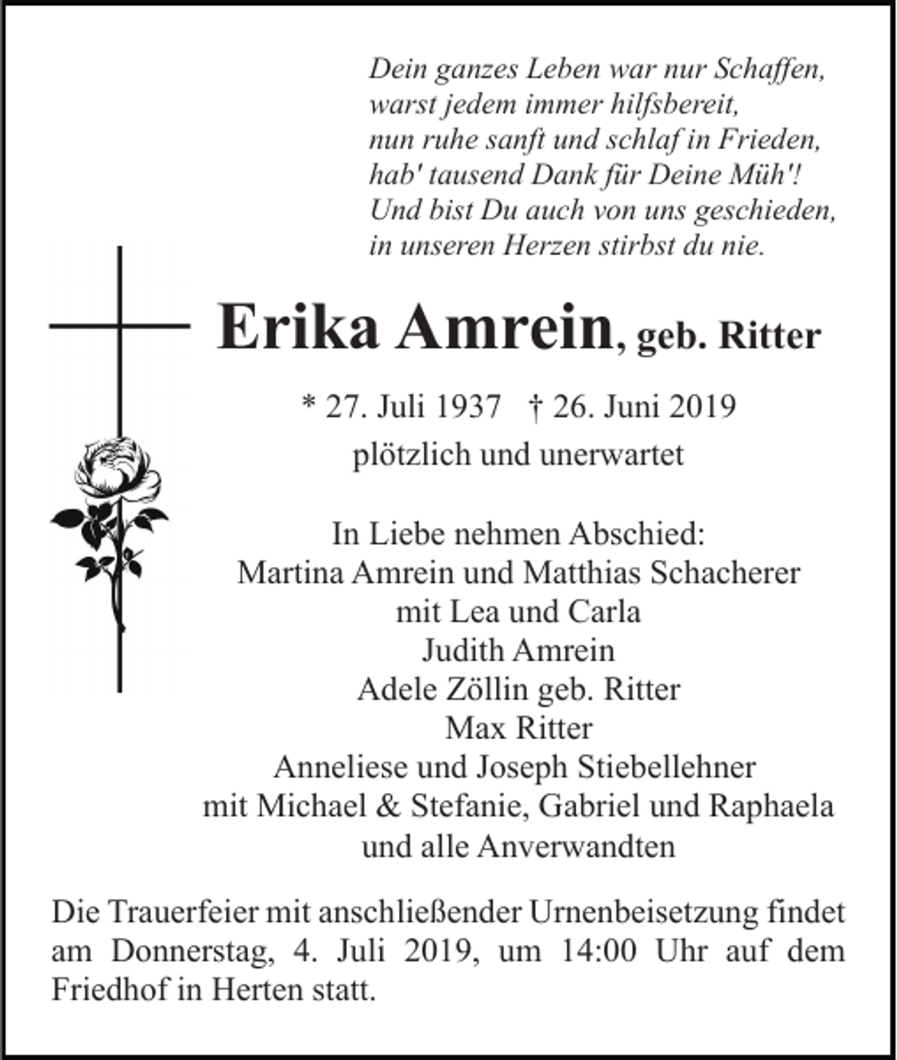 <p>Dein ganzes Leben war nur Schaffen,<br />warst jedem immer hilfsbereit,<br />nun ruhe sanft und schlaf in Frieden,<br />hab' tausend Dank für Deine Müh'!<br />Und bist Du auch von uns geschieden,<br />in unseren Herzen stirbst du nie.</p><p>Erika Amrein, geb. Ritter<br />* 27. Juli 1937 † 26. Juni 2019<br />plötzlich und unerwartet<br />In Liebe nehmen Abschied:<br />Martina Amrein und Matthias Schacherer<br />mit Lea und Carla<br />Judith Amrein<br />Adele Zöllin geb. Ritter<br />Max Ritter<br />Anneliese und Joseph Stiebellehner<br />mit Michael &amp; Stefanie, Gabriel und Raphaela<br />und alle Anverwandten<br />Die Trauerfeier mit anschließender Urnenbeisetzung findet<br />am Donnerstag, 4. Juli 2019, um 14:00 Uhr auf dem<br />Friedhof in Herten statt.</p>