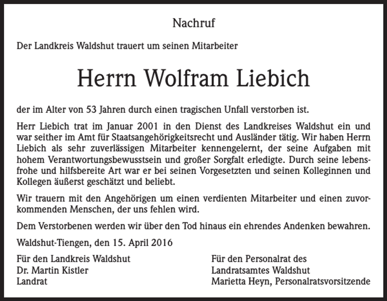 <p>Nachruf<br />Der Landkreis Waldshut trauert um seinen Mitarbeiter</p><p>Herrn Wolfram Liebich<br />der im Alter von 53 Jahren durch einen tragischen Unfall verstorben ist.<br />Herr Liebich trat im Januar 2001 in den Dienst des Landkreises Waldshut ein und<br />war seither im Amt für Staatsangehörigkeitsrecht und Ausländer tätig. Wir haben Herrn<br />Liebich als sehr zuverlässigen Mitarbeiter kennengelernt, der seine Aufgaben mit<br />hohem Verantwortungsbewusstsein und großer Sorgfalt erledigte. Durch seine lebensfrohe und hilfsbereite Art war er bei seinen Vorgesetzten und seinen Kolleginnen und<br />Kollegen äußerst geschätzt und beliebt.<br />Wir trauern mit den Angehörigen um einen verdienten Mitarbeiter und einen zuvorkommenden Menschen, der uns fehlen wird.<br />Dem Verstorbenen werden wir über den Tod hinaus ein ehrendes Andenken bewahren.<br />Waldshut-Tiengen, den 15. April 2016<br />Für den Landkreis Waldshut<br />Dr. Martin Kistler<br />Landrat</p><p>Für den Personalrat des<br />Landratsamtes Waldshut<br />Marietta Heyn, Personalratsvorsitzende</p>
