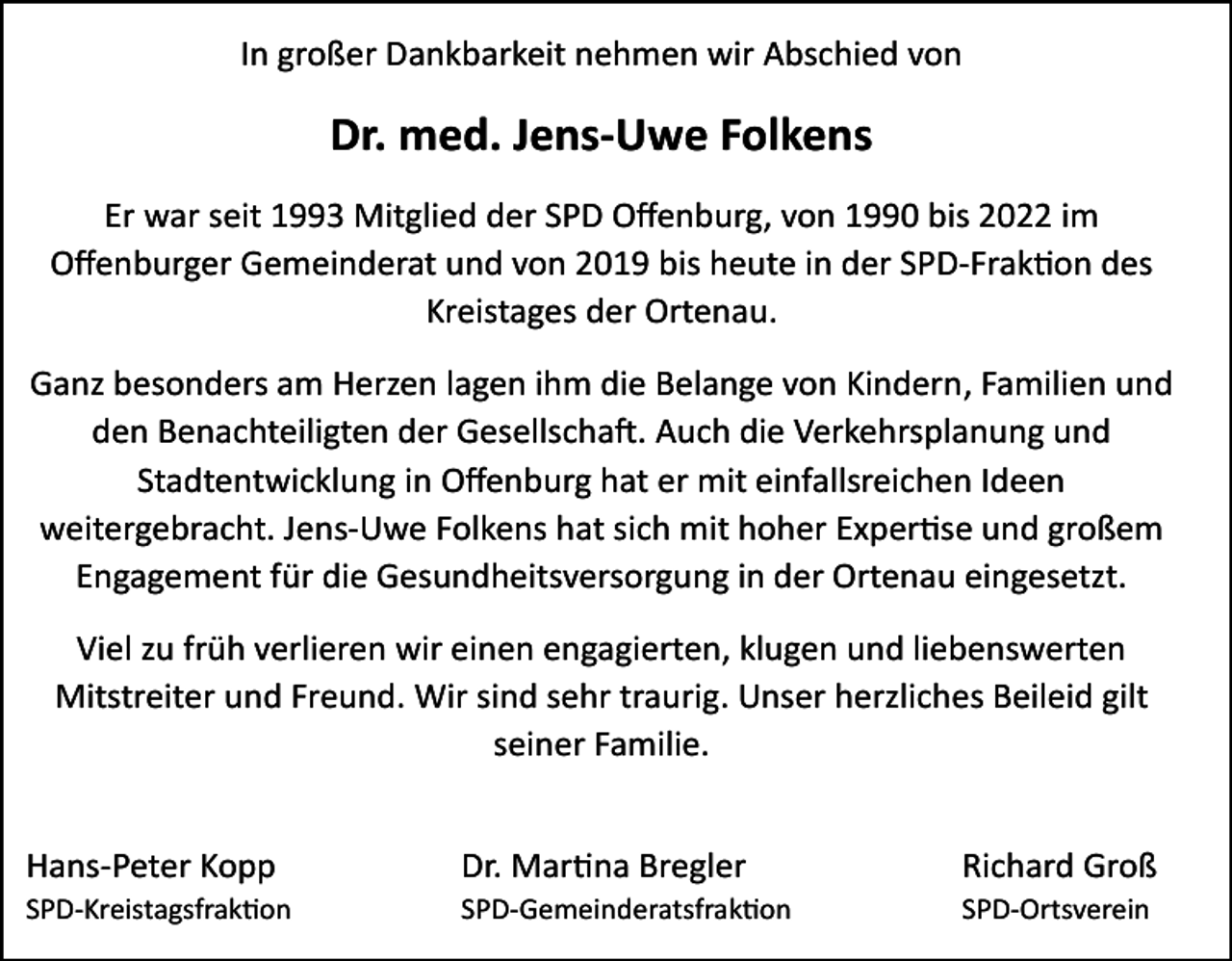 <p>In großer Dankbarkeit nehmen wir Abschied von</p><p>Dr. med. Jens-Uwe Folkens<br />Er war seit 1993 Mitglied der SPD Offenburg, von 1990 bis 2022 im<br />Offenburger Gemeinderat und von 2019 bis heute in der SPD-Fraktion des<br />Kreistages der Ortenau.<br />Ganz besonders am Herzen lagen ihm die Belange von Kindern, Familien und<br />den Benachteiligten der Gesellschaft. Auch die Verkehrsplanung und<br />Stadtentwicklung in Offenburg hat er mit einfallsreichen Ideen<br />weitergebracht. Jens-Uwe Folkens hat sich mit hoher Expertise und großem<br />Engagement für die Gesundheitsversorgung in der Ortenau eingesetzt.<br />Viel zu früh verlieren wir einen engagierten, klugen und liebenswerten<br />Mitstreiter und Freund. Wir sind sehr traurig. Unser herzliches Beileid gilt<br />seiner Familie.<br />Hans-Peter Kopp</p><p>Dr. Martina Bregler</p><p>Richard Groß</p><p>SPD-Kreistagsfraktion</p><p>SPD-Gemeinderatsfraktion</p><p>SPD-Ortsverein</p>