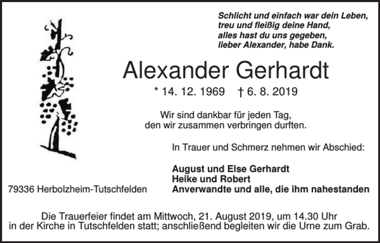 <p>Schlicht und einfach war dein Leben,<br />treu und fleißig deine Hand,<br />alles hast du uns gegeben,<br />lieber Alexander, habe Dank.</p><p>Alexander Gerhardt<br />* 14. 12. 1969</p><p>† 6. 8. 2019</p><p>Wir sind dankbar für jeden Tag,<br />den wir zusammen verbringen durften.<br />In Trauer und Schmerz nehmen wir Abschied:</p><p>79336 Herbolzheim-Tutschfelden</p><p>August und Else Gerhardt<br />Heike und Robert<br />Anverwandte und alle, die ihm nahestanden</p><p>Die Trauerfeier findet am Mittwoch, 21. August 2019, um 14.30 Uhr<br />in der Kirche in Tutschfelden statt; anschließend begleiten wir die Urne zum Grab.</p>