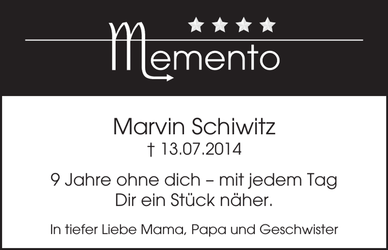 <p>Marvin Schiwitz<br />† 13.07.2014</p><p>9 Jahre ohne dich – mit jedem Tag<br />Dir ein Stück näher.<br />In tiefer Liebe Mama, Papa und Geschwister</p>
