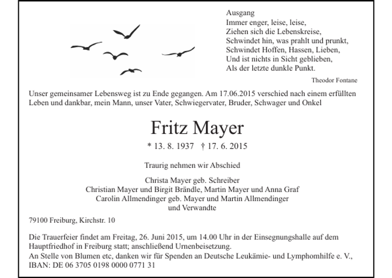 <p>Ausgang<br />Immer enger, leise, leise,<br />Ziehen sich die Lebenskreise,<br />Schwindet hin, was prahlt und prunkt,<br />Schwindet Hoffen, Hassen, Lieben,<br />Und ist nichts in Sicht geblieben,<br />Als der letzte dunkle Punkt.<br />Theodor Fontane</p><p>Unser gemeinsamer Lebensweg ist zu Ende gegangen. Am 17.06.2015 verschied nach einem erfüllten<br />Leben und dankbar, mein Mann, unser Vater, Schwiegervater, Bruder, Schwager und Onkel</p><p>Fritz Mayer<br />* 13. 8. 1937 † 17. 6. 2015<br />Traurig nehmen wir Abschied<br />Christa Mayer geb. Schreiber<br />Christian Mayer und Birgit Brändle, Martin Mayer und Anna Graf<br />Carolin Allmendinger geb. Mayer und Martin Allmendinger<br />und Verwandte<br />79100 Freiburg, Kirchstr. 10</p><p>Die Trauerfeier findet am Freitag, 26. Juni 2015, um 14.00 Uhr in der Einsegnungshalle auf dem<br />Hauptfriedhof in Freiburg statt; anschließend Urnenbeisetzung.<br />An Stelle von Blumen etc, danken wir für Spenden an Deutsche Leukämie- und Lymphomhilfe e. V.,<br />IBAN: DE 06 3705 0198 000771 31</p>
