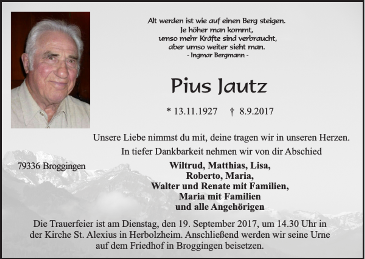 <p>AAlt<br />lt werden<br />we rd e n i ist<br />s t wie<br />wie auf<br />a u f einen<br />ein e n Berg<br />B e rg ssteigen.<br />te ig e n .<br />Je<br />Je höher<br />h ö h e r man<br />m a n kkommt,<br />o m m t,<br />um s o mehr<br />m e h r Kräfte<br />K r ä fte ssind<br />in d vverbraucht,<br />e r b r a u c h t,<br />umso<br />aaber<br />b e r umso<br />u m s o weiter<br />w e ite r sieht<br />s ie h t man.<br />ma n .<br />-- Ingmar<br />In g m a r Bergmann<br />B e rg m a n n --</p><p>PPius<br />i u s Jautz<br />J a ut z<br />** 113.11.1927<br />3. . 1 9 2 7</p><p>†<br />† 8.<br />8.9.2017<br />9. 2 0 1 7</p><p>UUnsere<br />ns er e LiLiebe<br />e b e ninimmst<br />m mst ddu<br />u mit,<br />mit, ddeine<br />ei n e trtragen<br />a g e n wir<br />wiri in<br />n uunseren<br />ns er e n HHerzen.<br />er z e n.<br />I n ti<br />ef er Dankbarkeit<br />D a n k b ar k eit nehmen<br />n e h m e n wir<br />wir von<br />v o n dir<br />dir AAbschied<br />bs c hi e d<br />In<br />tiefer<br />WWiltrud,<br />ilt r u d, Matthias,<br />M att hi as, Lisa,<br />Lis a,<br />779336<br />9 6 Broggingen<br />B ro g g in g e n<br />RRoberto,<br />o b e rt o, Maria,<br />M a ri a,<br />WWalter<br />alt e r und<br />u n d Renate<br />R e n at e mit<br />mit Familien,<br />F a mili e n,<br />MMaria<br />a ri a mit<br />a mili e n<br />mitF Familien<br />alle<br />uund<br />n d all<br />e AAngehörigen<br />n g e h ö ri g e n<br />Die<br />Di<br />e TTrauerfeier<br />r a u erf ei er ist<br />ist am<br />a m Dienstag,<br />Di e nst a g, den<br />d e n 19.<br />1 9. September<br />S e pt e m b er 2017,<br />2 0 1 7, um<br />u m 14.30<br />1 4. 3 0 Uhr<br />U hr iinn<br />dder<br />er Kirche<br />Kir c h e St.<br />St. Al<br />e xi us i in<br />n HHerbolzheim.<br />er b ol z h ei m. Anschließend<br />A ns c hli e ß e n d wwerden<br />er d e n wir<br />ei n e Ur<br />ne<br />Alexius<br />wirs seine<br />Urne<br />aauf<br />uf dem<br />d e m Friedhof<br />Fri e d h of iinn Broggingen<br />Br o g gi n g e n beisetzen.<br />b eis et z e n.</p>