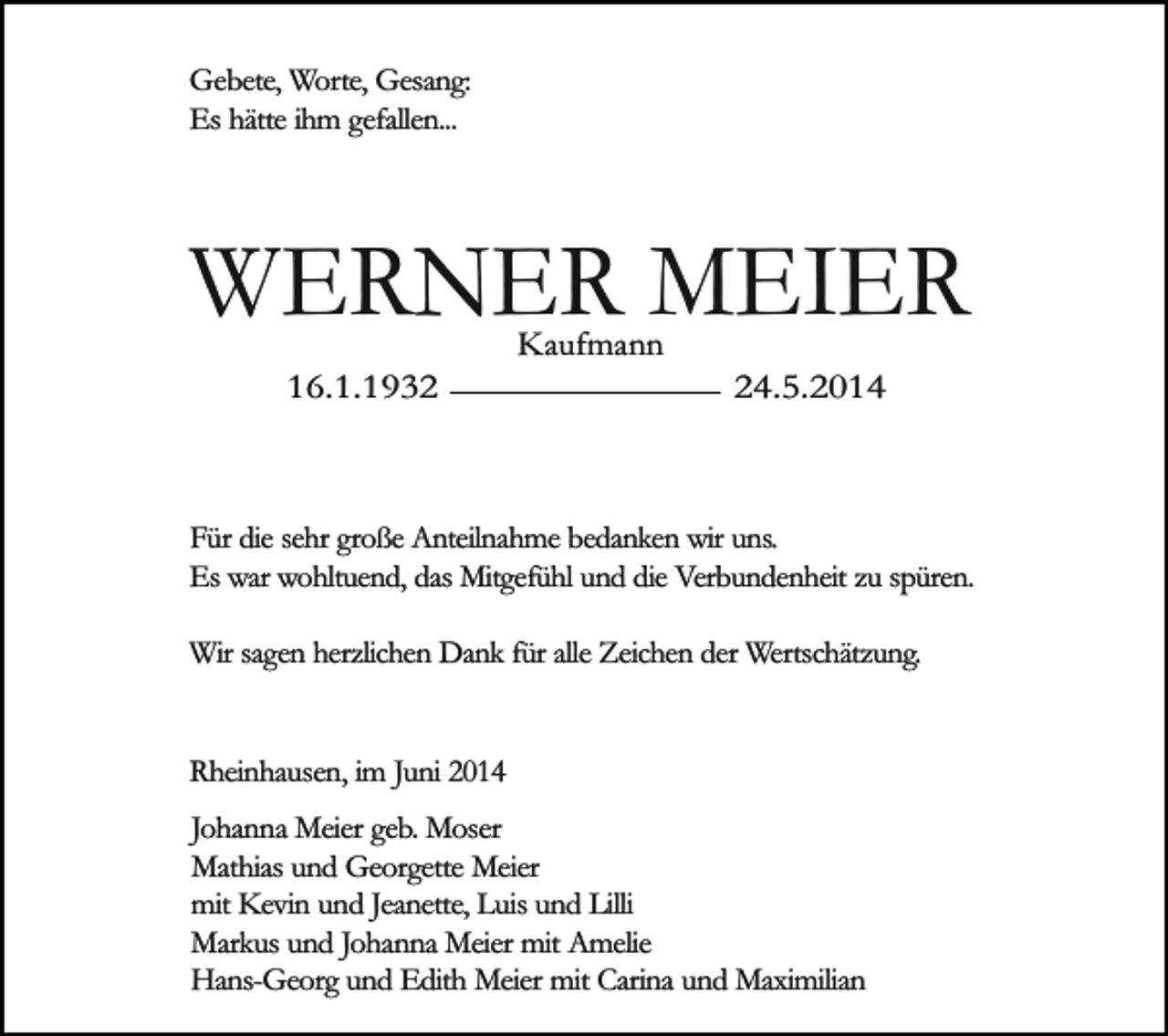 <p>Gebete, Worte, Gesang:<br />Es hätte ihm gefallen...</p><p>WERNER MEIER<br />16.1.1932</p><p>Kaufmann</p><p>24.5.2014</p><p>Für die sehr große Anteilnahme bedanken wir uns.<br />Es war wohltuend, das Mitgefühl und die Verbundenheit zu spüren.<br />Wir sagen herzlichen Dank für alle Zeichen der Wertschätzung.<br />Rheinhausen, im Juni 2014<br />Johanna Meier geb. Moser<br />Mathias und Georgette Meier<br />mit Kevin und Jeanette, Luis und Lilli<br />Markus und Johanna Meier mit Amelie<br />Hans-Georg und Edith Meier mit Carina und Maximilian</p>