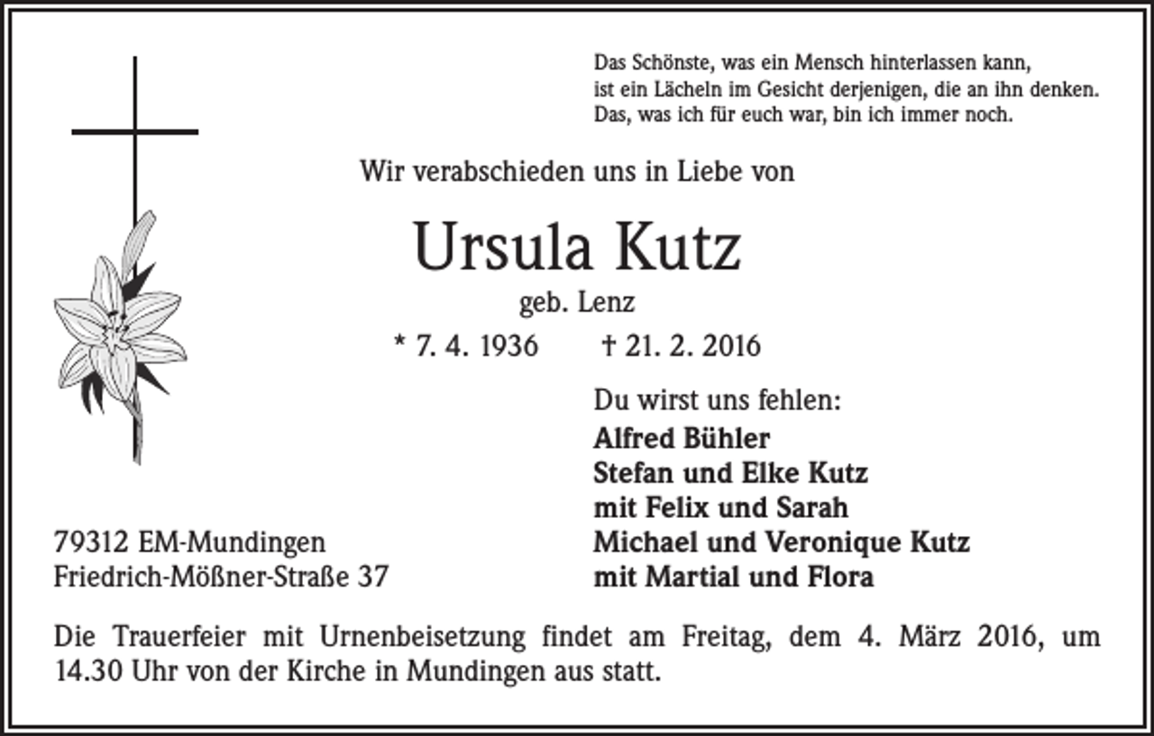 <p>Das Schönste, was ein Mensch hinterlassen kann,<br />ist ein Lächeln im Gesicht derjenigen, die an ihn denken.<br />Das, was ich für euch war, bin ich immer noch.</p><p>Wir verabschieden uns in Liebe von</p><p>Ursula Kutz</p><p>geb. Lenz<br />* 7. 4. 1936 † 21. 2. 2016</p><p>79312 EM-Mundingen<br />Friedrich-Mößner-Straße 37</p><p>Du wirst uns fehlen:<br />Alfred Bühler<br />Stefan und Elke Kutz<br />mit Felix und Sarah<br />Michael und Veronique Kutz<br />mit Martial und Flora</p><p>Die Trauerfeier mit Urnenbeisetzung findet am Freitag, dem 4. März 2016, um<br />14.30 Uhr von der Kirche in Mundingen aus statt.</p>