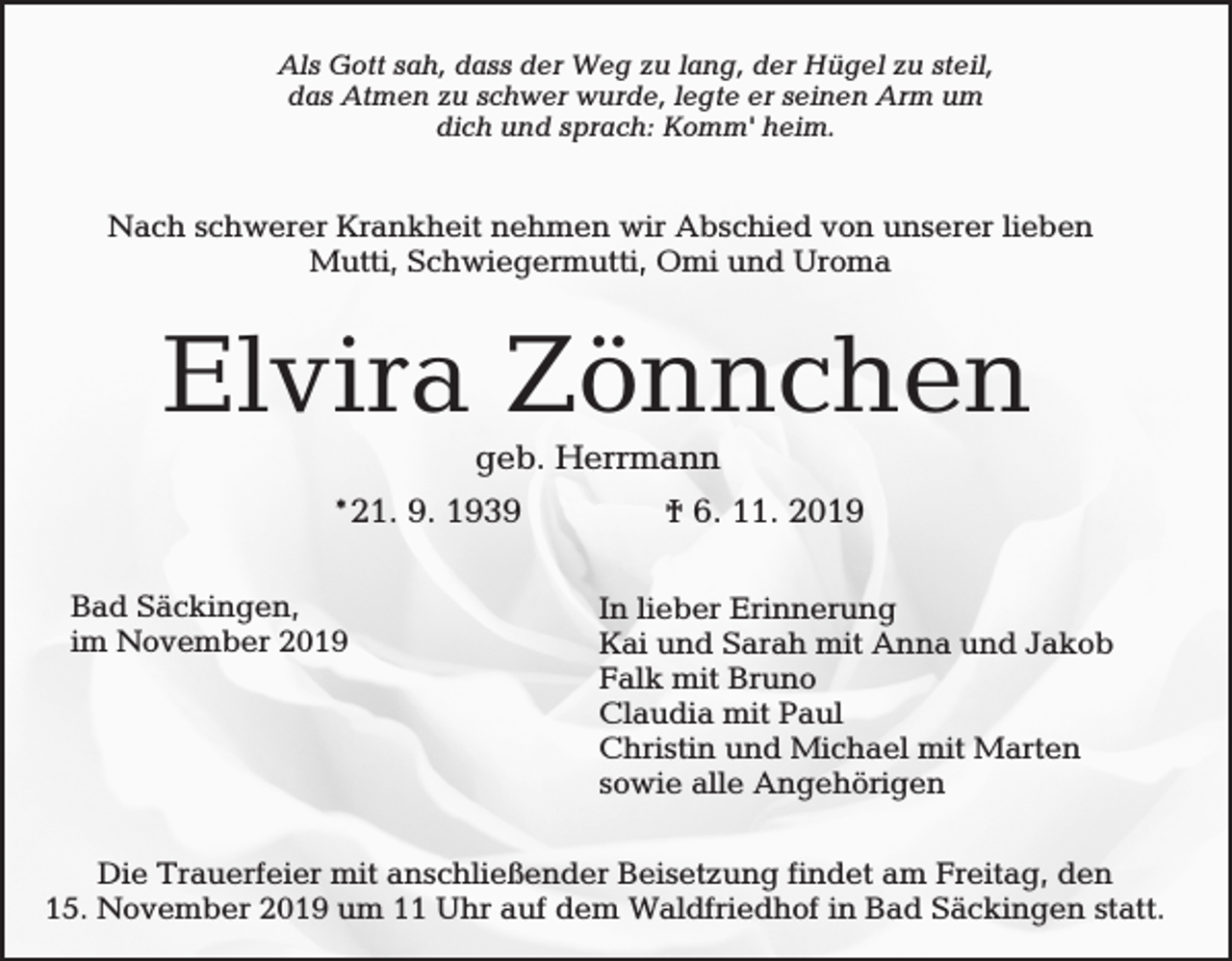<p>Als Gott sah, dass der Weg zu lang, der Hügel zu steil,<br />das Atmen zu schwer wurde, legte er seinen Arm um<br />dich und sprach: Komm' heim.</p><p>Nach schwerer Krankheit nehmen wir Abschied von unserer lieben<br />Mutti, Schwiegermutti, Omi und Uroma</p><p>Elvira Zönnchen<br />geb. Herrmann<br />*21. 9. 1939<br />Bad Säckingen,<br />im November 2019</p><p>† 6. 11. 2019<br />In lieber Erinnerung<br />Kai und Sarah mit Anna und Jakob<br />Falk mit Bruno<br />Claudia mit Paul<br />Christin und Michael mit Marten<br />sowie alle Angehörigen</p><p>Die Trauerfeier mit anschließender Beisetzung findet am Freitag, den<br />15. November 2019 um 11 Uhr auf dem Waldfriedhof in Bad Säckingen statt.</p>