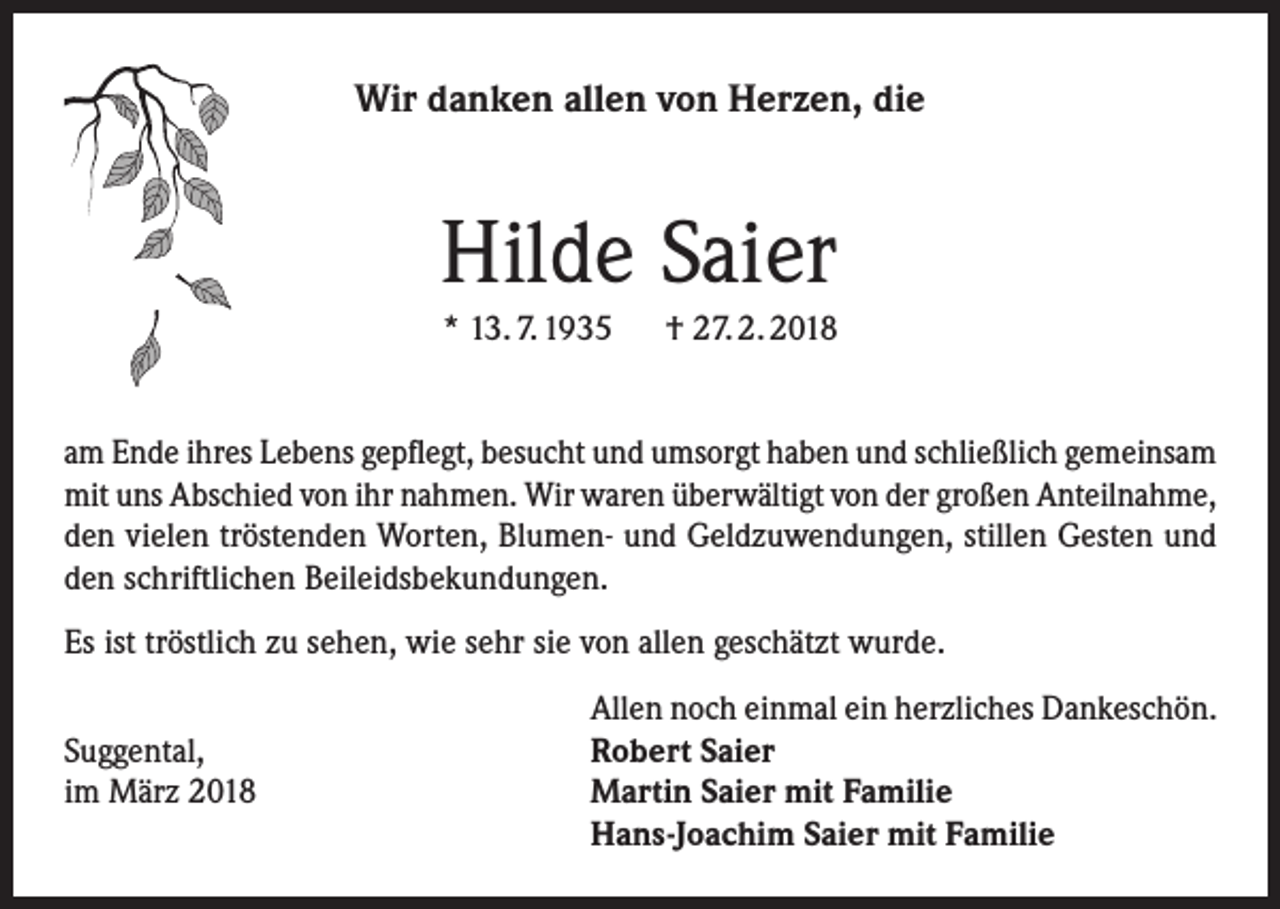 <p>Wir danken allen von Herzen, die</p><p>Hilde Saier<br />* 13. 7. 1935 † 27. 2. 2018<br />am Ende ihres Lebens gepflegt, besucht und umsorgt haben und schließlich gemeinsam<br />mit uns Abschied von ihr nahmen. Wir waren überwältigt von der großen Anteilnahme,<br />den vielen tröstenden Worten, Blumen- und Geldzuwendungen, stillen Gesten und<br />den schriftlichen Beileidsbekundungen.<br />Es ist tröstlich zu sehen, wie sehr sie von allen geschätzt wurde.</p><p>Suggental,<br />im März 2018</p><p>Allen noch einmal ein herzliches Dankeschön.<br />Robert Saier<br />Martin Saier mit Familie<br />Hans-Joachim Saier mit Familie</p>