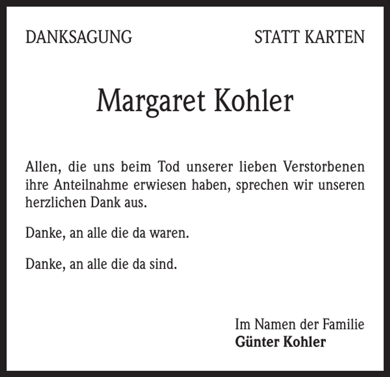 <p>DANKSAGUNG</p><p>STATT KARTEN</p><p>Margaret Kohler<br />Allen, die uns beim Tod unserer lieben Verstorbenen<br />ihre Anteilnahme erwiesen haben, sprechen wir unseren<br />­herzlichen Dank aus.<br />Danke, an alle die da waren.<br />Danke, an alle die da sind.</p><p>Im Namen der Familie<br />Günter Kohler</p>
