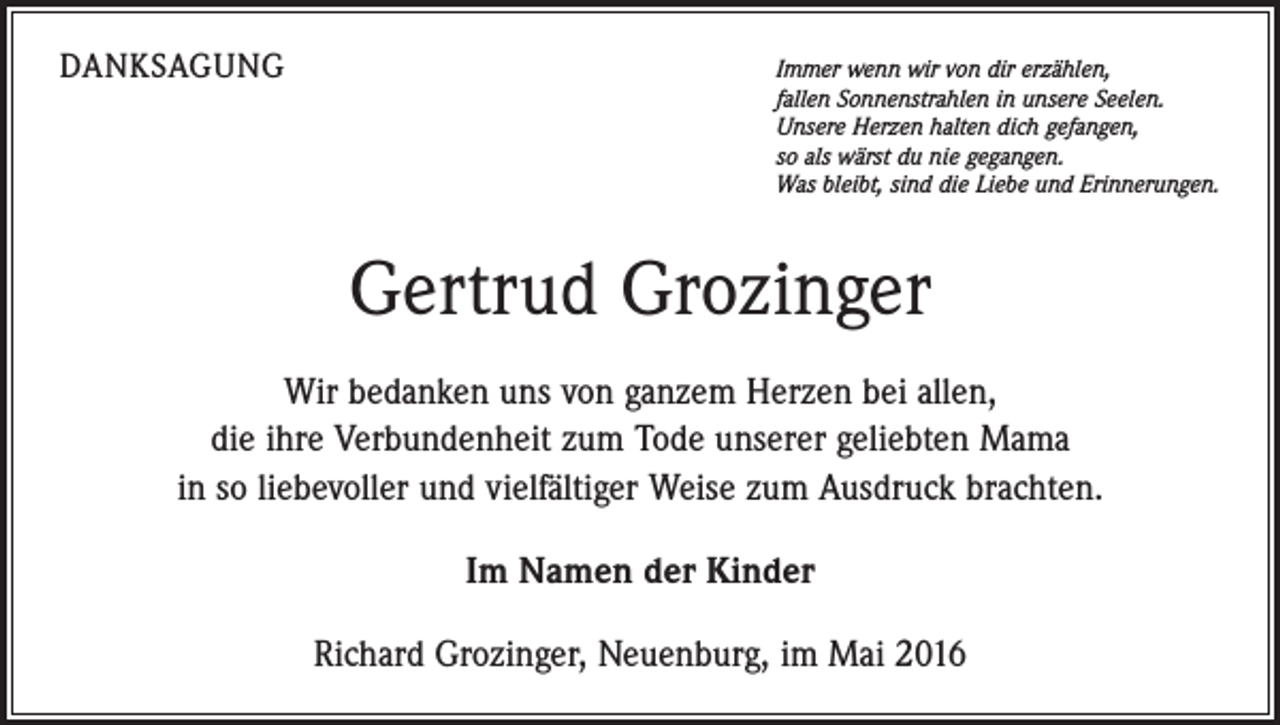 <p>DANKSAGUNG</p><p>Immer wenn wir von dir erzählen,<br />fallen Sonnenstrahlen in unsere Seelen.<br />Unsere Herzen halten dich gefangen,<br />so als wärst du nie gegangen.<br />Was bleibt, sind die Liebe und Erinnerungen.</p><p>Gertrud Grozinger<br />Wir bedanken uns von ganzem Herzen bei allen,<br />die ihre Verbundenheit zum Tode unserer geliebten Mama<br />in so liebevoller und vielfältiger Weise zum Ausdruck brachten.<br />Im Namen der Kinder<br />Richard Grozinger, Neuenburg, im Mai 2016</p>