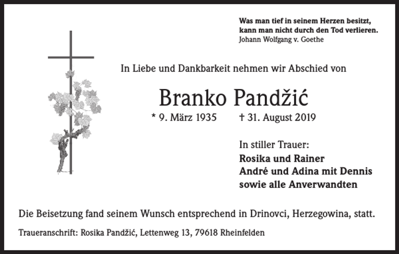 <p>Was man tief in seinem Herzen besitzt,<br />kann man nicht durch den Tod verlieren.<br />Johann Wolfgang v. Goethe</p><p>In Liebe und Dankbarkeit nehmen wir Abschied von</p><p>Branko Pandži´<br />c</p><p>* 9. März 1935 † 31. August 2019<br />In stiller Trauer:<br />Rosika und Rainer<br />André und Adina mit Dennis<br />sowie alle Anverwandten<br />Die Beisetzung fand seinem Wunsch entsprechend in Drinovci, Herzegowina, statt.<br />Traueranschrift: Rosika Pandži´<br />c, Lettenweg 13, 79618 Rheinfelden</p>