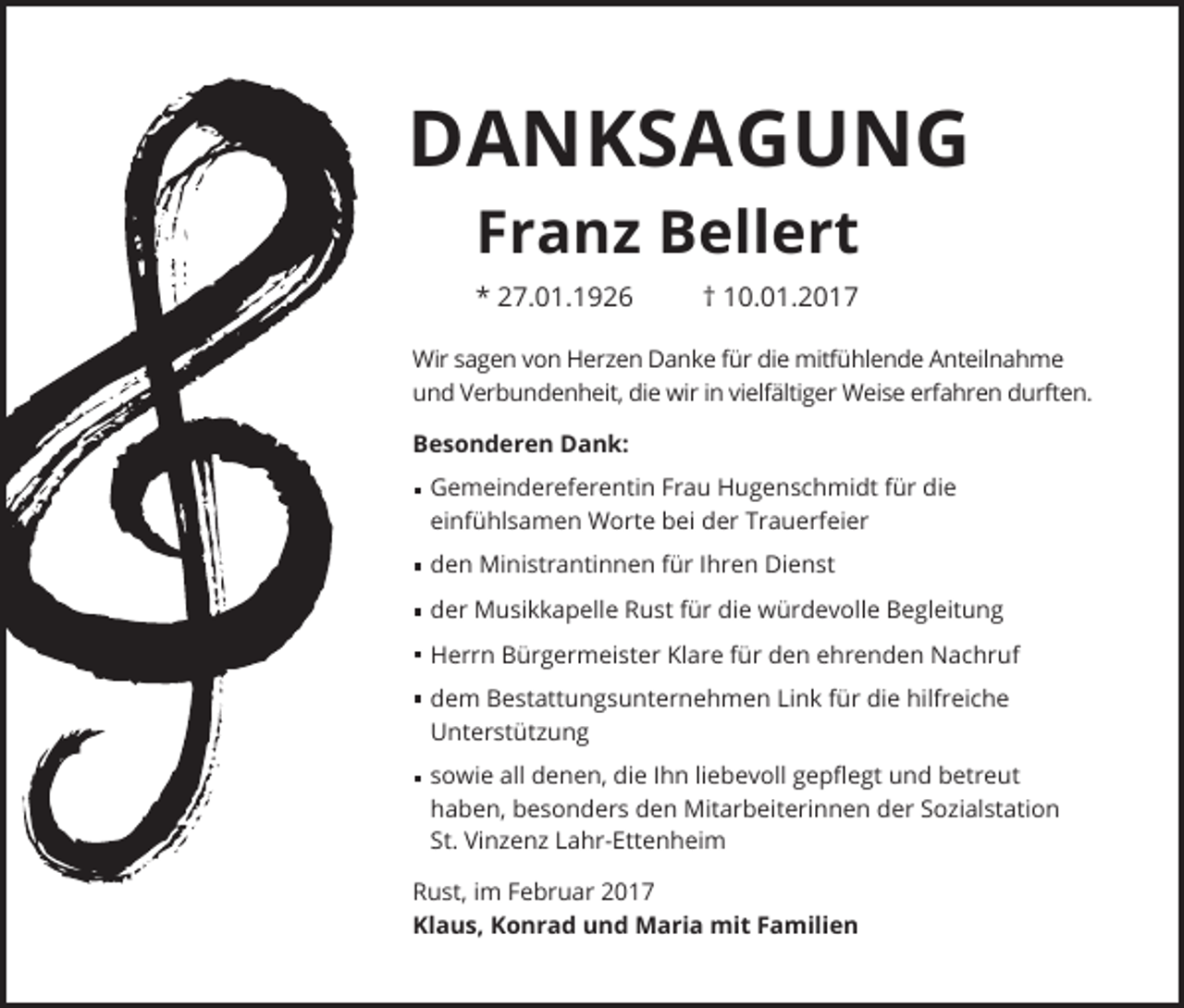 <p>DANKSAGUNG<br />Franz Bellert<br />* 27.01.1926</p><p>† 10.01.2017</p><p>Wir sagen von Herzen Danke für die mitfühlende Anteilnahme<br />und Verbundenheit, die wir in vielfältiger Weise erfahren durften.<br />Besonderen Dank:<br />emeindereferentin Frau Hugenschmidt für die<br />G<br />einfühlsamen Worte bei der Trauerfeier<br />den Ministrantinnen für Ihren Dienst<br />der Musikkapelle Rust für die würdevolle Begleitung<br />Herrn Bürgermeister Klare für den ehrenden Nachruf<br />dem Bestattungsunternehmen Link für die hilfreiche<br />Unterstützung<br />sowie all denen, die Ihn liebevoll gepflegt und betreut<br />haben, besonders den Mitarbeiterinnen der Sozialstation<br />St. Vinzenz Lahr-Ettenheim<br />Rust, im Februar 2017<br />Klaus, Konrad und Maria mit Familien</p>
