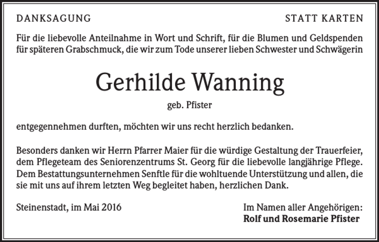 <p>DANKSAGUNG</p><p>S TA TT K A RTEN</p><p>Für die liebevolle Anteilnahme in Wort und Schrift, für die Blumen und Geldspenden<br />für späteren Grabschmuck, die wir zum Tode unserer lieben Schwester und Schwägerin</p><p>Gerhilde Wanning<br />geb. Pfister<br />entgegennehmen durften, möchten wir uns recht herzlich bedanken.<br />Besonders danken wir Herrn Pfarrer Maier für die würdige Gestaltung der Trauerfeier,<br />dem Pflegeteam des Seniorenzentrums St. Georg für die liebevolle langjährige Pflege.<br />Dem Bestattungsunternehmen Senftle für die wohltuende Unterstützung und allen, die<br />sie mit uns auf ihrem letzten Weg begleitet haben, herzlichen Dank.<br />Steinenstadt, im Mai 2016</p><p>Im Namen aller Angehörigen:<br />Rolf und Rosemarie Pfister</p>