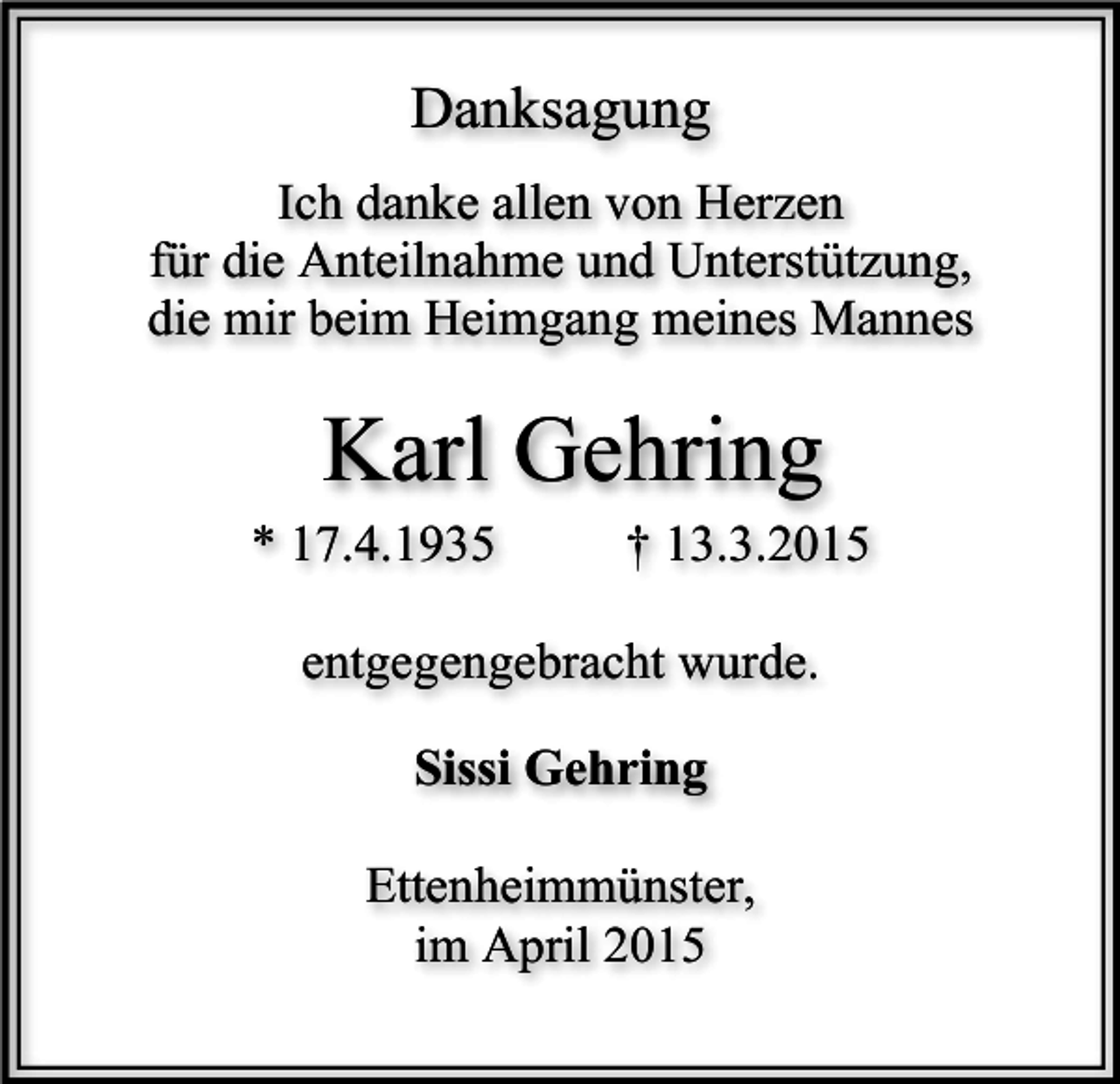 <p>Danksagung<br />Ich danke allen von Herzen<br />für die Anteilnahme und Unterstützung,<br />die mir beim Heimgang meines Mannes</p><p>Karl Gehring</p><p>* 17.4.1935</p><p>† 13.3.2015</p><p>entgegengebracht wurde.<br />Sissi Gehring<br />Ettenheimmünster,<br />im April 2015</p>