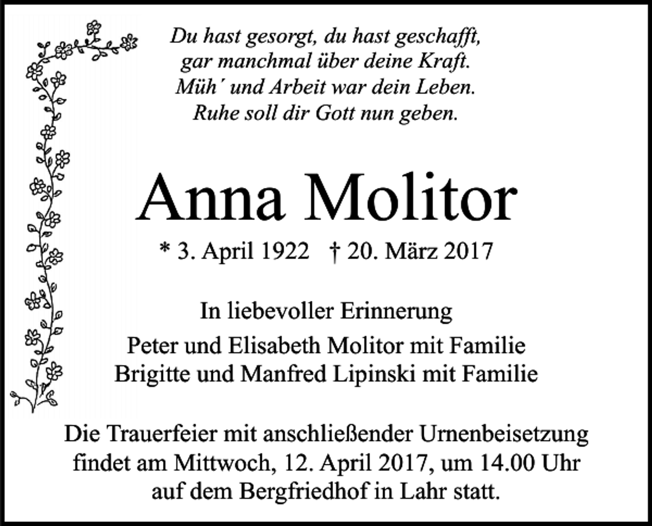 <p>Du hast gesorgt, du hast geschafft,<br />gar manchmal über deine Kraft.<br />Müh´ und Arbeit war dein Leben.<br />Ruhe soll dir Gott nun geben.</p><p>Anna Molitor<br />* 3. April 1922 † 20. März 2017</p><p>In liebevoller Erinnerung<br />Peter und Elisabeth Molitor mit Familie<br />Brigitte und Manfred Lipinski mit Familie<br />Die Trauerfeier mit anschließender Urnenbeisetzung<br />findet am Mittwoch, 12. April 2017, um 14.00 Uhr<br />auf dem Bergfriedhof in Lahr statt.</p>