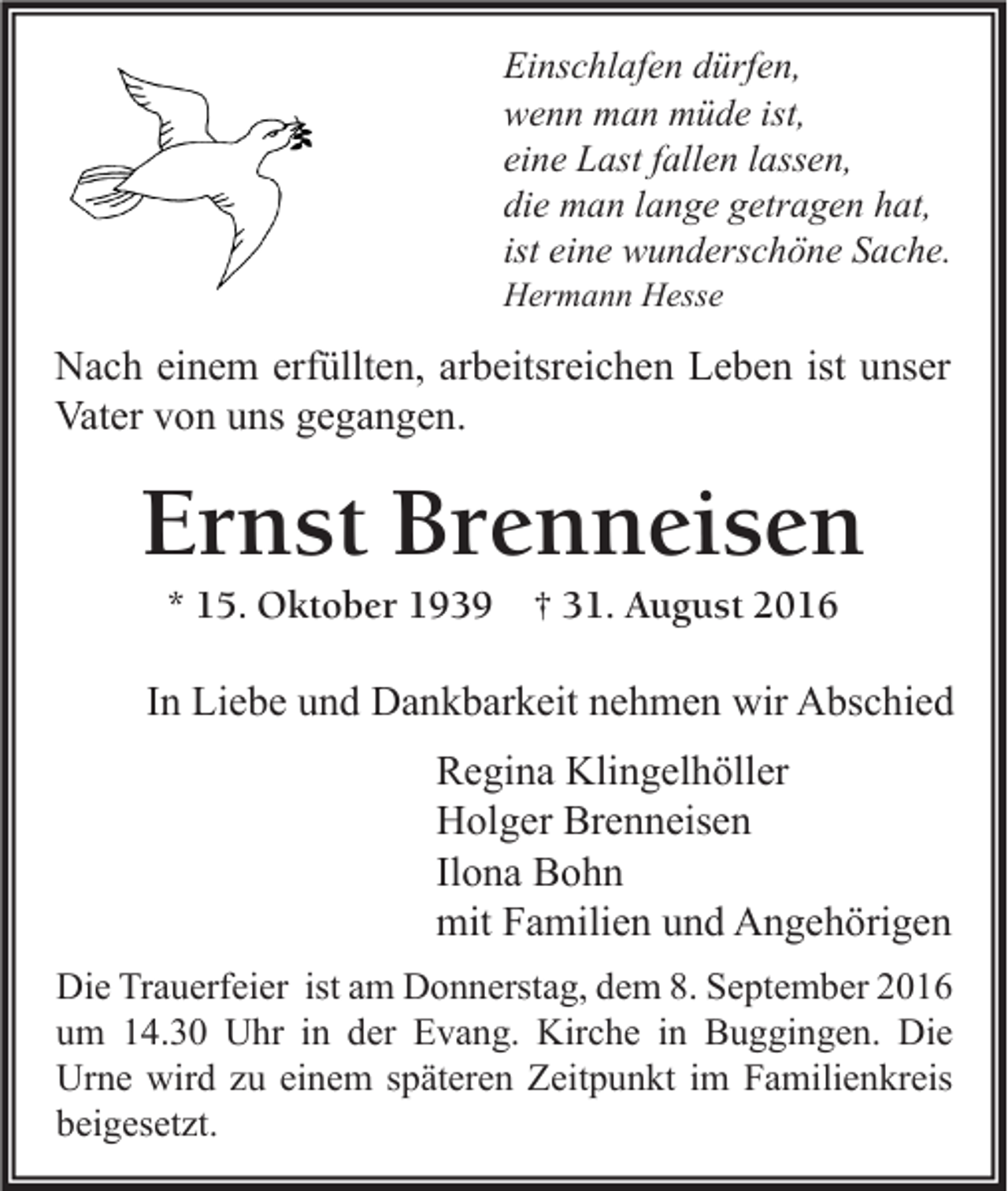 <p>Einschlafen dürfen,<br />wenn man müde ist,<br />eine Last fallen lassen,<br />die man lange getragen hat,<br />ist eine wunderschöne Sache.<br />Hermann Hesse</p><p>Nach einem erfüllten, arbeitsreichen Leben ist unser<br />Vater von uns gegangen.</p><p>Ernst Brenneisen<br />* 15. Oktober 1939</p><p>† 31. August 2016</p><p>In Liebe und Dankbarkeit nehmen wir Abschied<br />Regina Klingelhöller<br />Holger Brenneisen<br />Ilona Bohn<br />mit Familien und Angehörigen<br />Die Trauerfeier ist am Donnerstag, dem 8. September 2016<br />um 14.30 Uhr in der Evang. Kirche in Buggingen. Die<br />Urne wird zu einem späteren Zeitpunkt im Familienkreis<br />beigesetzt.</p>
