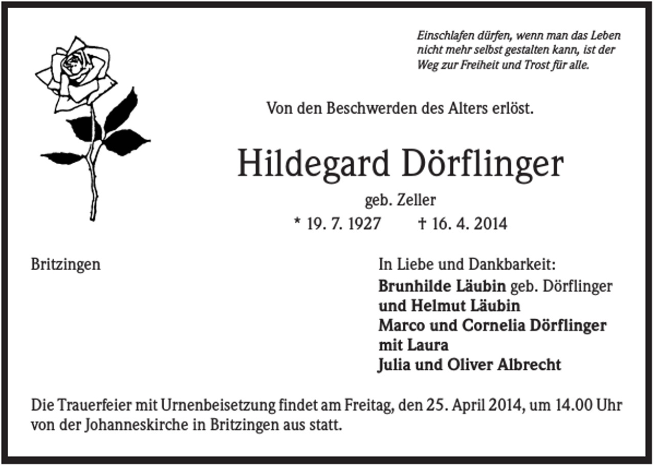 <p>Einschlafen dürfen, wenn man das Leben<br />nicht mehr selbst gestalten kann, ist der<br />Weg zur Freiheit und Trost für alle.</p><p>Von den Beschwerden des Alters erlöst.</p><p>Hildegard Dörflinger<br />geb. Zeller<br />* 19. 7. 1927<br />† 16. 4. 2014<br />Britzingen</p><p>In Liebe und Dankbarkeit:<br />Brunhilde Läubin geb. Dörflinger<br />und Helmut Läubin<br />Marco und Cornelia Dörflinger<br />mit Laura<br />Julia und Oliver Albrecht</p><p>Die Trauerfeier mit Urnenbeisetzung findet am Freitag, den 25. April 2014, um 14.00 Uhr<br />von der Johanneskirche in Britzingen aus statt.</p>