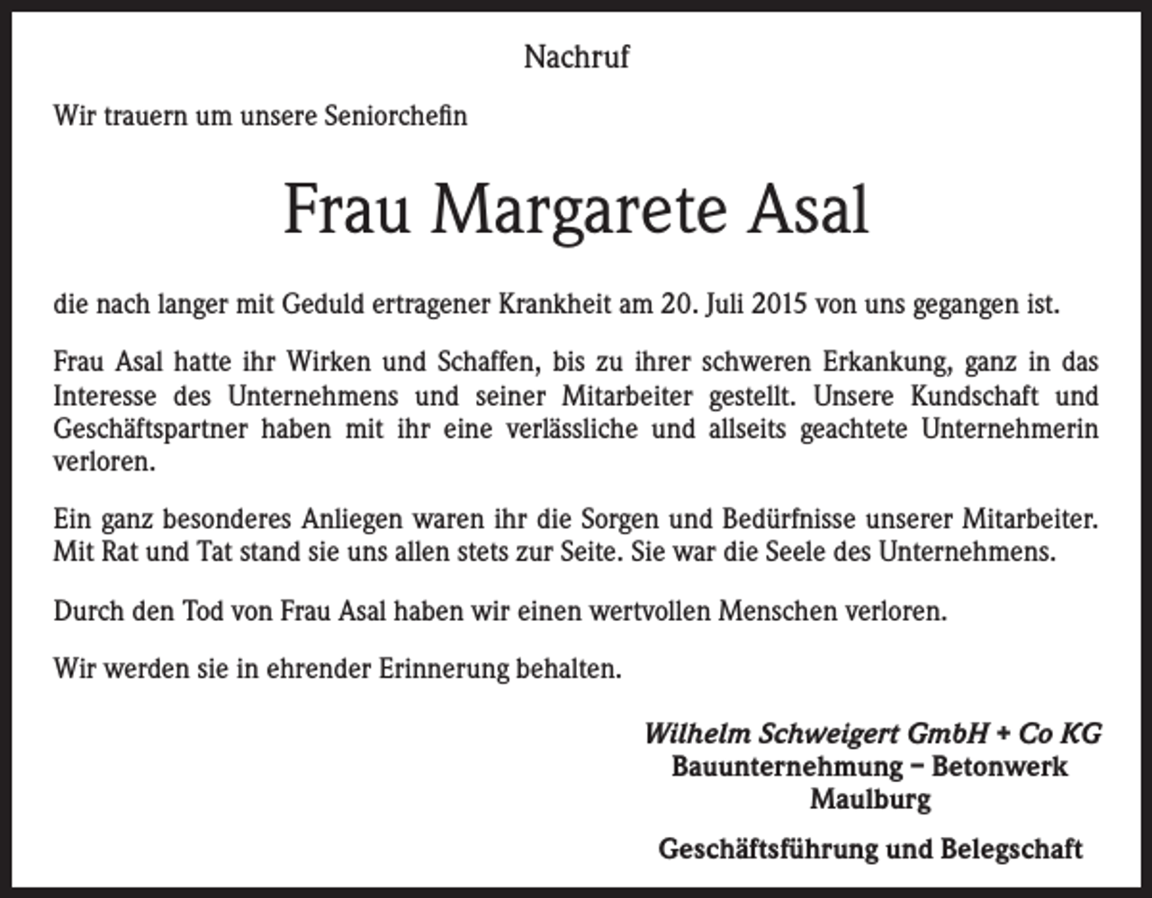 <p>Nachruf<br />Wir trauern um unsere Seniorchefin</p><p>Frau Margarete Asal<br />die nach langer mit Geduld ertragener Krankheit am 20. Juli 2015 von uns gegangen ist.<br />Frau Asal hatte ihr Wirken und Schaffen, bis zu ihrer schweren Erkankung, ganz in das<br />Interesse des Unternehmens und seiner Mitarbeiter gestellt. Unsere Kundschaft und<br />Geschäftspartner haben mit ihr eine verlässliche und allseits geachtete Unternehmerin<br />verloren.<br />Ein ganz besonderes Anliegen waren ihr die Sorgen und Bedürfnisse unserer Mitarbeiter.<br />Mit Rat und Tat stand sie uns allen stets zur Seite. Sie war die Seele des Unternehmens.<br />Durch den Tod von Frau Asal haben wir einen wertvollen Menschen verloren.<br />Wir werden sie in ehrender Erinnerung behalten.<br />Wilhelm Schweigert GmbH + Co KG<br />Bauunternehmung – Betonwerk<br />Maulburg<br />Geschäftsführung und Belegschaft</p>