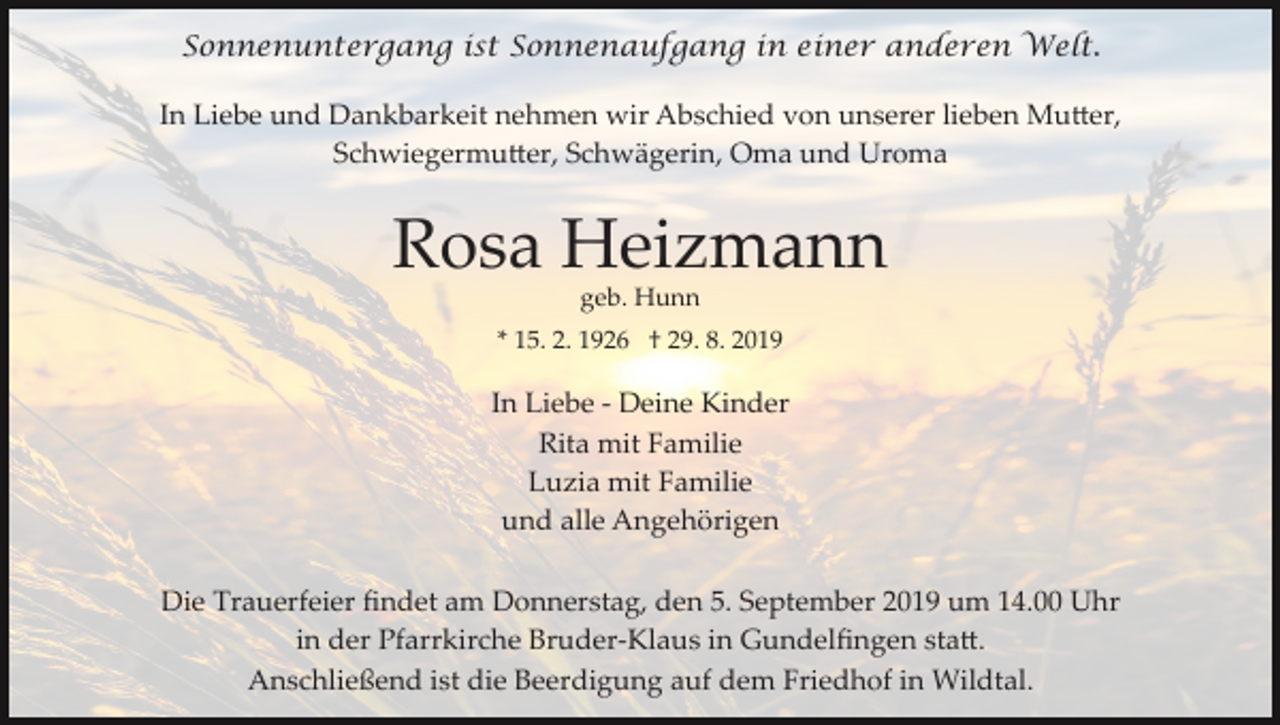 <p>Sonnenuntergang ist Sonnenaufgang in einer anderen Welt.<br />In Liebe und Dankbarkeit nehmen wir Abschied von unserer lieben Mu�er,<br />Schwiegermu�er, Schwägerin, Oma und Uroma</p><p>Rosa Heizmann<br />geb. Hunn<br />* 15. 2. 1926 † 29. 8. 2019</p><p>In Liebe ­ Deine Kinder<br />Rita mit Familie<br />Luzia mit Familie<br />und alle Angehörigen<br />Die Trauerfeier ﬁndet am Donnerstag, den 5. September 2019 um 14.00 Uhr<br />in der Pfarrkirche Bruder­Klaus in Gundelﬁngen sta�.<br />Anschließend ist die Beerdigung auf dem Friedhof in Wildtal.</p>