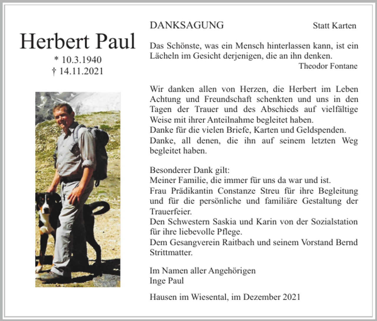 <p>DANKSAGUNG</p><p>Herbert Paul<br />* 10.3.1940<br />† 14.11.2021</p><p>Statt Karten</p><p>Das Schönste, was ein Mensch hinterlassen kann, ist ein<br />Lächeln im Gesicht derjenigen, die an ihn denken.<br />Theodor Fontane</p><p>Wir danken allen von Herzen, die Herbert im Leben<br />Achtung und Freundschaft schenkten und uns in den<br />Tagen der Trauer und des Abschieds auf vielfältige<br />Weise mit ihrer Anteilnahme begleitet haben.<br />Danke für die vielen Briefe, Karten und Geldspenden.<br />Danke, all denen, die ihn auf seinem letzten Weg<br />begleitet haben.<br />Besonderer Dank gilt:<br />Meiner Familie, die immer für uns da war und ist.<br />Frau Prädikantin Constanze Streu für ihre Begleitung<br />und für die persönliche und familiäre Gestaltung der<br />Trauerfeier.<br />Den Schwestern Saskia und Karin von der Sozialstation<br />für ihre liebevolle Pflege.<br />Dem Gesangverein Raitbach und seinem Vorstand Bernd<br />Strittmatter.<br />Im Namen aller Angehörigen<br />Inge Paul<br />Hausen im Wiesental, im Dezember 2021</p>