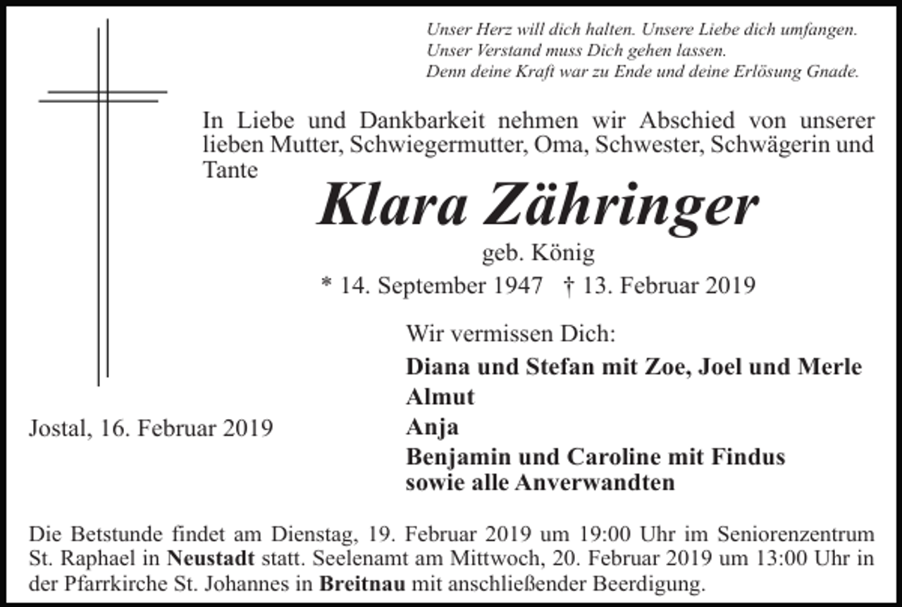 <p>Unser Herz will dich halten. Unsere Liebe dich umfangen.<br />Unser Verstand muss Dich gehen lassen.<br />Denn deine Kraft war zu Ende und deine Erlösung Gnade.</p><p>In Liebe und Dankbarkeit nehmen wir Abschied von unserer<br />lieben Mutter, Schwiegermutter, Oma, Schwester, Schwägerin und<br />Tante</p><p>Klara Zähringer<br />geb. König<br />* 14. September 1947 † 13. Februar 2019</p><p>Jostal, 16. Februar 2019</p><p>Wir vermissen Dich:<br />Diana und Stefan mit Zoe, Joel und Merle<br />Almut<br />Anja<br />Benjamin und Caroline mit Findus<br />sowie alle Anverwandten</p><p>Die Betstunde findet am Dienstag, 19. Februar 2019 um 19:00 Uhr im Seniorenzentrum<br />St. Raphael in Neustadt statt. Seelenamt am Mittwoch, 20. Februar 2019 um 13:00 Uhr in<br />der Pfarrkirche St. Johannes in Breitnau mit anschließender Beerdigung.</p>