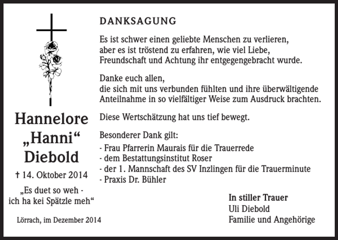 <p>DANKSAGUNG<br />Es ist schwer einen geliebte Menschen zu verlieren,<br />aber es ist tröstend zu erfahren, wie viel Liebe,<br />Freundschaft und Achtung ihr entgegengebracht wurde.<br />Danke euch allen,<br />die sich mit uns verbunden fühlten und ihre überwältigende<br />Anteilnahme in so vielfältiger Weise zum Ausdruck brachten.</p><p>Hannelore<br />„Hanni“<br />Diebold<br />= 14. Oktober 2014<br />„Es duet so weh ich ha kei Spätzle meh“</p><p>Diese Wertschätzung hat uns tief bewegt.<br />Besonderer Dank gilt:<br />- Frau Pfarrerin Maurais für die Trauerrede<br />- dem Bestattungsinstitut Roser<br />- der 1. Mannschaft des SV Inzlingen für die Trauerminute<br />- Praxis Dr. Bühler</p><p>Lörrach, im Dezember 2014</p><p>In stiller Trauer<br />Uli Diebold<br />Familie und Angehörige</p>